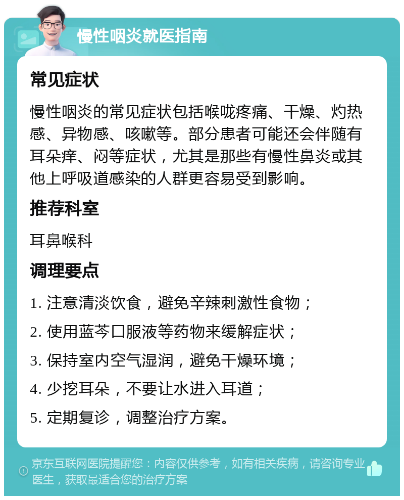 慢性咽炎就医指南 常见症状 慢性咽炎的常见症状包括喉咙疼痛、干燥、灼热感、异物感、咳嗽等。部分患者可能还会伴随有耳朵痒、闷等症状，尤其是那些有慢性鼻炎或其他上呼吸道感染的人群更容易受到影响。 推荐科室 耳鼻喉科 调理要点 1. 注意清淡饮食，避免辛辣刺激性食物； 2. 使用蓝芩口服液等药物来缓解症状； 3. 保持室内空气湿润，避免干燥环境； 4. 少挖耳朵，不要让水进入耳道； 5. 定期复诊，调整治疗方案。