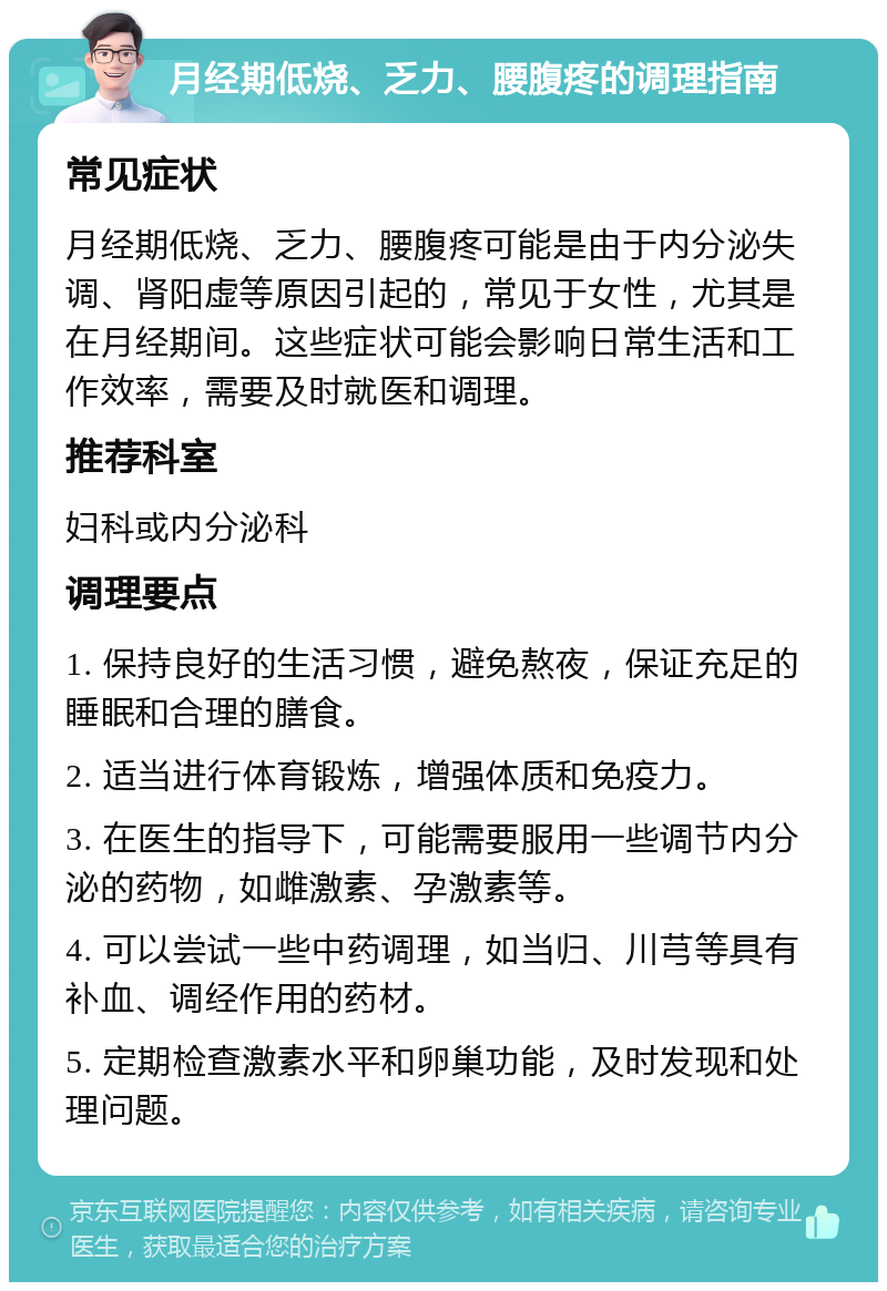 月经期低烧、乏力、腰腹疼的调理指南 常见症状 月经期低烧、乏力、腰腹疼可能是由于内分泌失调、肾阳虚等原因引起的，常见于女性，尤其是在月经期间。这些症状可能会影响日常生活和工作效率，需要及时就医和调理。 推荐科室 妇科或内分泌科 调理要点 1. 保持良好的生活习惯，避免熬夜，保证充足的睡眠和合理的膳食。 2. 适当进行体育锻炼，增强体质和免疫力。 3. 在医生的指导下，可能需要服用一些调节内分泌的药物，如雌激素、孕激素等。 4. 可以尝试一些中药调理，如当归、川芎等具有补血、调经作用的药材。 5. 定期检查激素水平和卵巢功能，及时发现和处理问题。