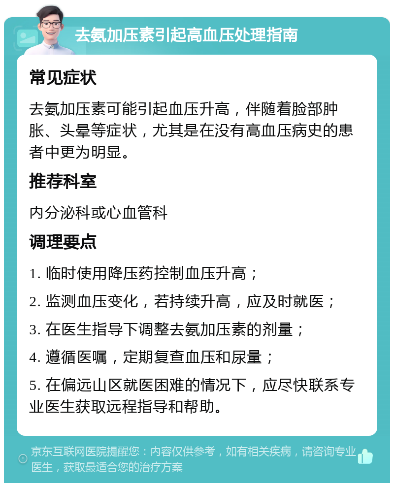 去氨加压素引起高血压处理指南 常见症状 去氨加压素可能引起血压升高，伴随着脸部肿胀、头晕等症状，尤其是在没有高血压病史的患者中更为明显。 推荐科室 内分泌科或心血管科 调理要点 1. 临时使用降压药控制血压升高； 2. 监测血压变化，若持续升高，应及时就医； 3. 在医生指导下调整去氨加压素的剂量； 4. 遵循医嘱，定期复查血压和尿量； 5. 在偏远山区就医困难的情况下，应尽快联系专业医生获取远程指导和帮助。