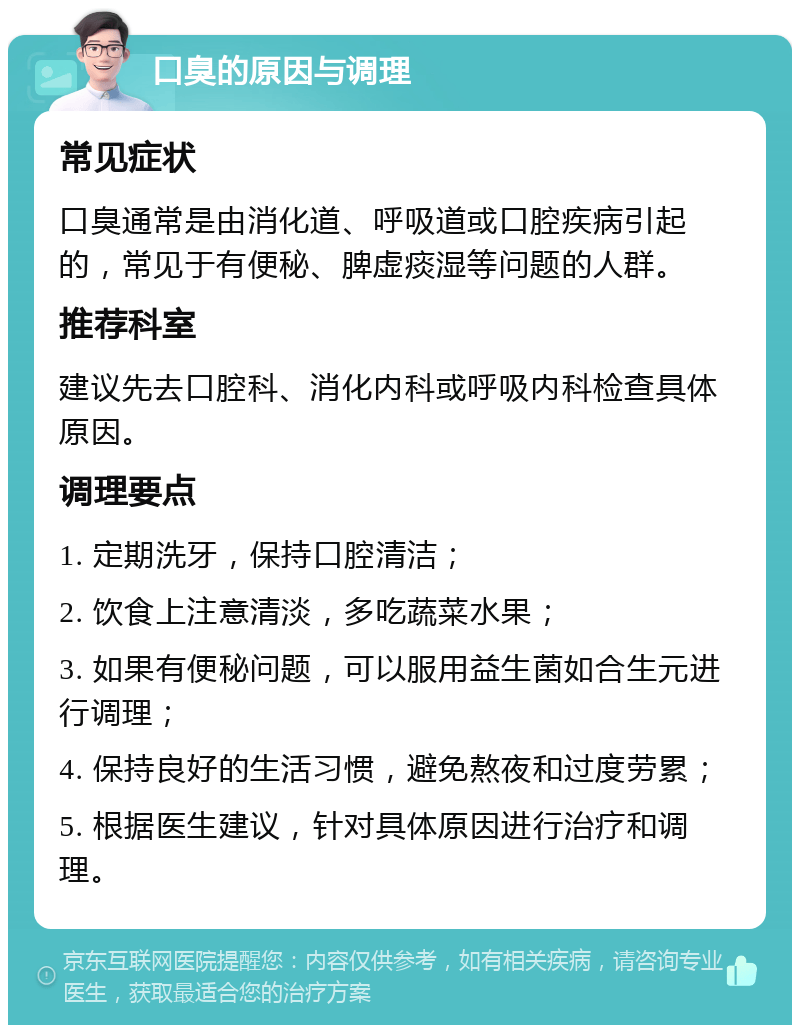 口臭的原因与调理 常见症状 口臭通常是由消化道、呼吸道或口腔疾病引起的，常见于有便秘、脾虚痰湿等问题的人群。 推荐科室 建议先去口腔科、消化内科或呼吸内科检查具体原因。 调理要点 1. 定期洗牙，保持口腔清洁； 2. 饮食上注意清淡，多吃蔬菜水果； 3. 如果有便秘问题，可以服用益生菌如合生元进行调理； 4. 保持良好的生活习惯，避免熬夜和过度劳累； 5. 根据医生建议，针对具体原因进行治疗和调理。