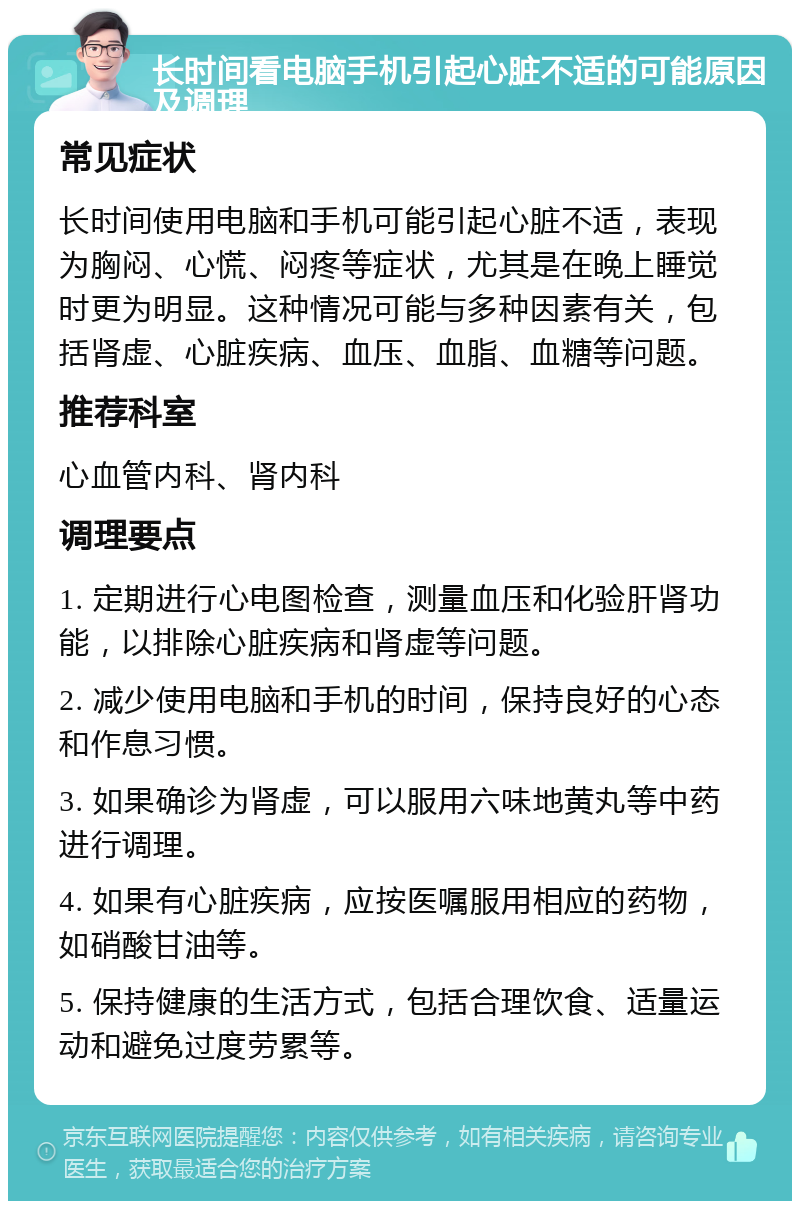 长时间看电脑手机引起心脏不适的可能原因及调理 常见症状 长时间使用电脑和手机可能引起心脏不适，表现为胸闷、心慌、闷疼等症状，尤其是在晚上睡觉时更为明显。这种情况可能与多种因素有关，包括肾虚、心脏疾病、血压、血脂、血糖等问题。 推荐科室 心血管内科、肾内科 调理要点 1. 定期进行心电图检查，测量血压和化验肝肾功能，以排除心脏疾病和肾虚等问题。 2. 减少使用电脑和手机的时间，保持良好的心态和作息习惯。 3. 如果确诊为肾虚，可以服用六味地黄丸等中药进行调理。 4. 如果有心脏疾病，应按医嘱服用相应的药物，如硝酸甘油等。 5. 保持健康的生活方式，包括合理饮食、适量运动和避免过度劳累等。