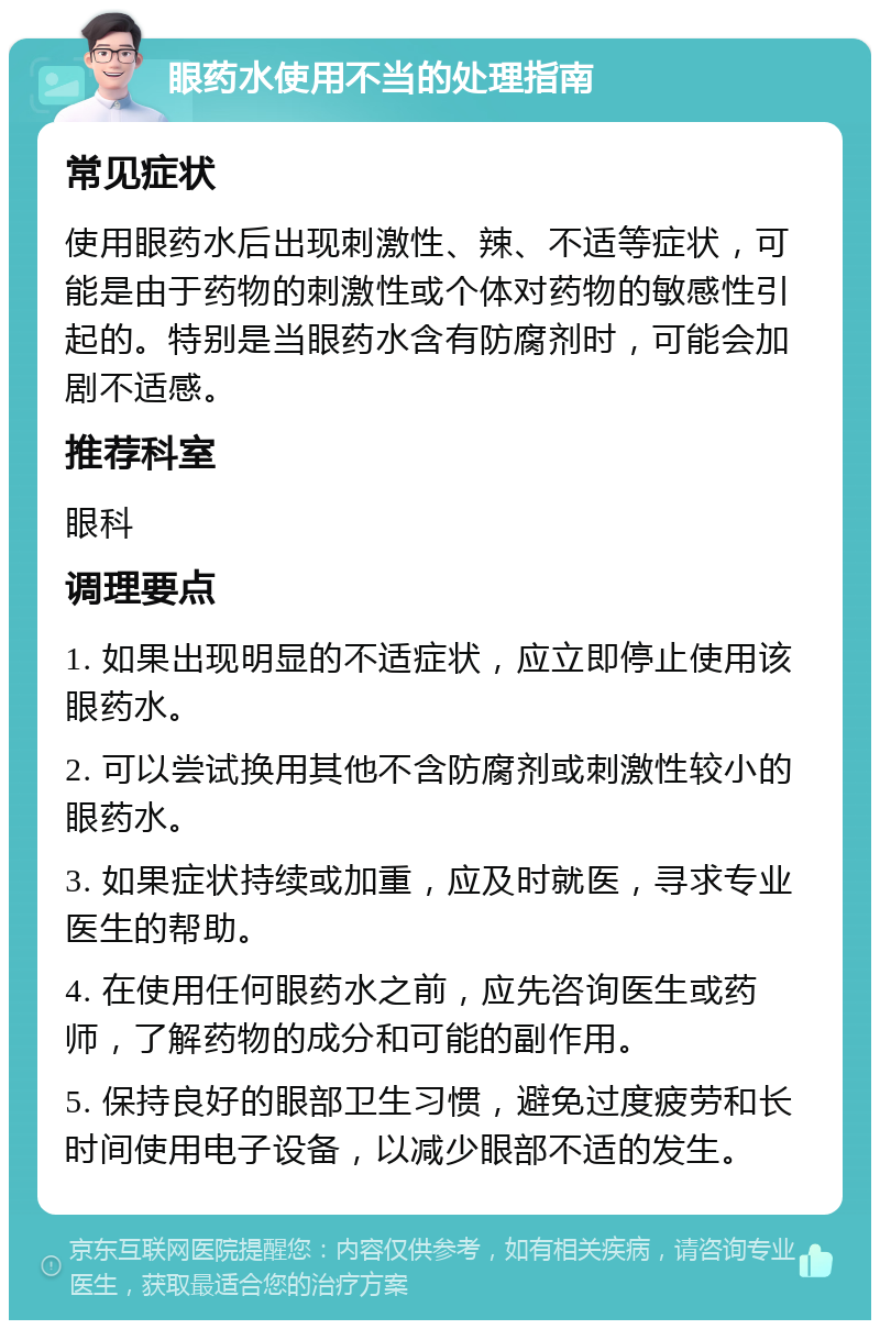 眼药水使用不当的处理指南 常见症状 使用眼药水后出现刺激性、辣、不适等症状，可能是由于药物的刺激性或个体对药物的敏感性引起的。特别是当眼药水含有防腐剂时，可能会加剧不适感。 推荐科室 眼科 调理要点 1. 如果出现明显的不适症状，应立即停止使用该眼药水。 2. 可以尝试换用其他不含防腐剂或刺激性较小的眼药水。 3. 如果症状持续或加重，应及时就医，寻求专业医生的帮助。 4. 在使用任何眼药水之前，应先咨询医生或药师，了解药物的成分和可能的副作用。 5. 保持良好的眼部卫生习惯，避免过度疲劳和长时间使用电子设备，以减少眼部不适的发生。