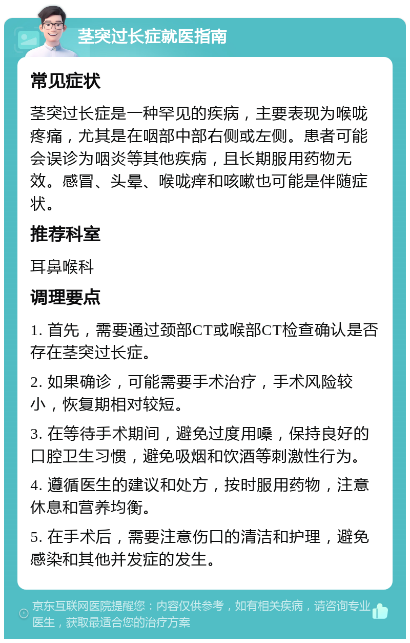 茎突过长症就医指南 常见症状 茎突过长症是一种罕见的疾病，主要表现为喉咙疼痛，尤其是在咽部中部右侧或左侧。患者可能会误诊为咽炎等其他疾病，且长期服用药物无效。感冒、头晕、喉咙痒和咳嗽也可能是伴随症状。 推荐科室 耳鼻喉科 调理要点 1. 首先，需要通过颈部CT或喉部CT检查确认是否存在茎突过长症。 2. 如果确诊，可能需要手术治疗，手术风险较小，恢复期相对较短。 3. 在等待手术期间，避免过度用嗓，保持良好的口腔卫生习惯，避免吸烟和饮酒等刺激性行为。 4. 遵循医生的建议和处方，按时服用药物，注意休息和营养均衡。 5. 在手术后，需要注意伤口的清洁和护理，避免感染和其他并发症的发生。