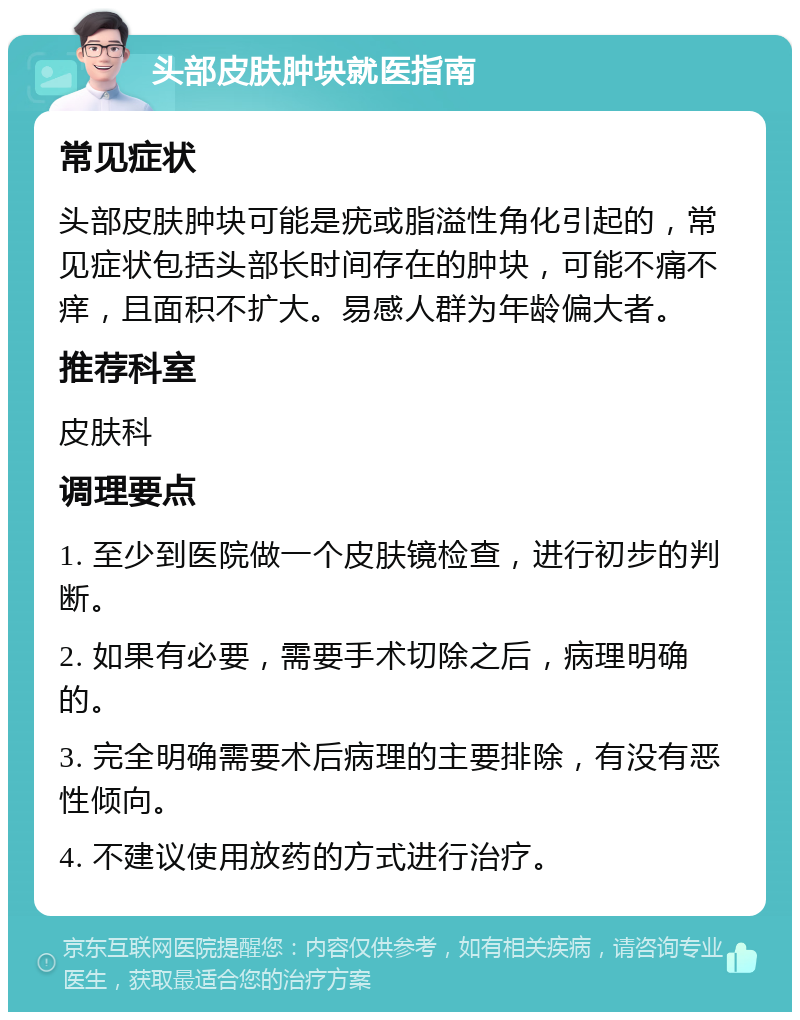 头部皮肤肿块就医指南 常见症状 头部皮肤肿块可能是疣或脂溢性角化引起的，常见症状包括头部长时间存在的肿块，可能不痛不痒，且面积不扩大。易感人群为年龄偏大者。 推荐科室 皮肤科 调理要点 1. 至少到医院做一个皮肤镜检查，进行初步的判断。 2. 如果有必要，需要手术切除之后，病理明确的。 3. 完全明确需要术后病理的主要排除，有没有恶性倾向。 4. 不建议使用放药的方式进行治疗。