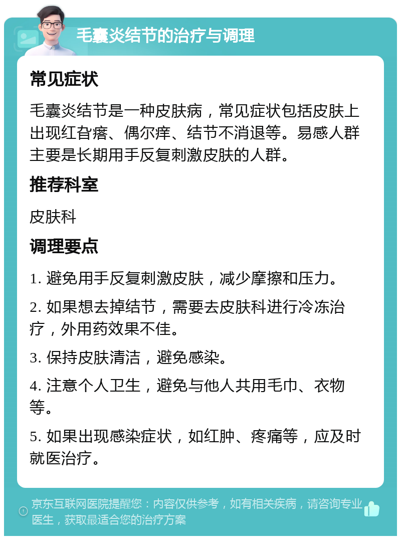 毛囊炎结节的治疗与调理 常见症状 毛囊炎结节是一种皮肤病，常见症状包括皮肤上出现红旮瘩、偶尔痒、结节不消退等。易感人群主要是长期用手反复刺激皮肤的人群。 推荐科室 皮肤科 调理要点 1. 避免用手反复刺激皮肤，减少摩擦和压力。 2. 如果想去掉结节，需要去皮肤科进行冷冻治疗，外用药效果不佳。 3. 保持皮肤清洁，避免感染。 4. 注意个人卫生，避免与他人共用毛巾、衣物等。 5. 如果出现感染症状，如红肿、疼痛等，应及时就医治疗。