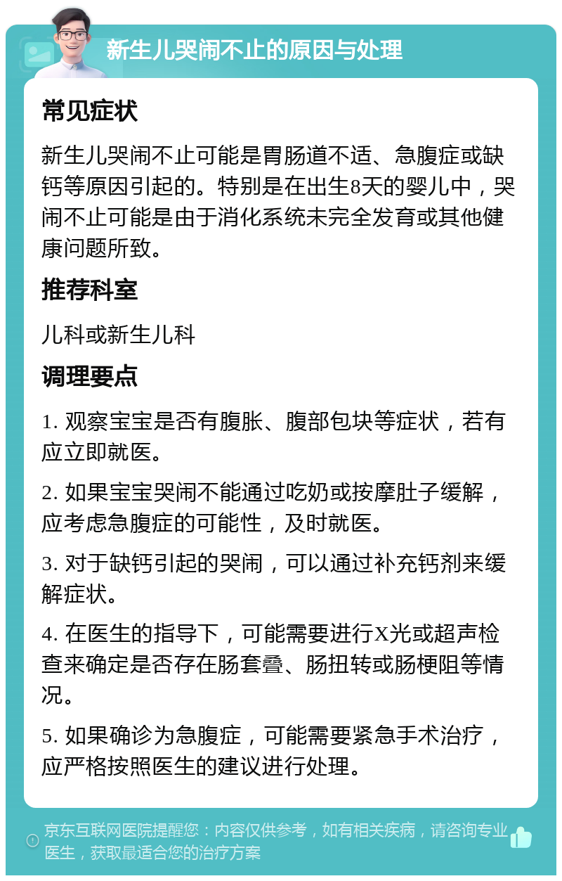 新生儿哭闹不止的原因与处理 常见症状 新生儿哭闹不止可能是胃肠道不适、急腹症或缺钙等原因引起的。特别是在出生8天的婴儿中，哭闹不止可能是由于消化系统未完全发育或其他健康问题所致。 推荐科室 儿科或新生儿科 调理要点 1. 观察宝宝是否有腹胀、腹部包块等症状，若有应立即就医。 2. 如果宝宝哭闹不能通过吃奶或按摩肚子缓解，应考虑急腹症的可能性，及时就医。 3. 对于缺钙引起的哭闹，可以通过补充钙剂来缓解症状。 4. 在医生的指导下，可能需要进行X光或超声检查来确定是否存在肠套叠、肠扭转或肠梗阻等情况。 5. 如果确诊为急腹症，可能需要紧急手术治疗，应严格按照医生的建议进行处理。