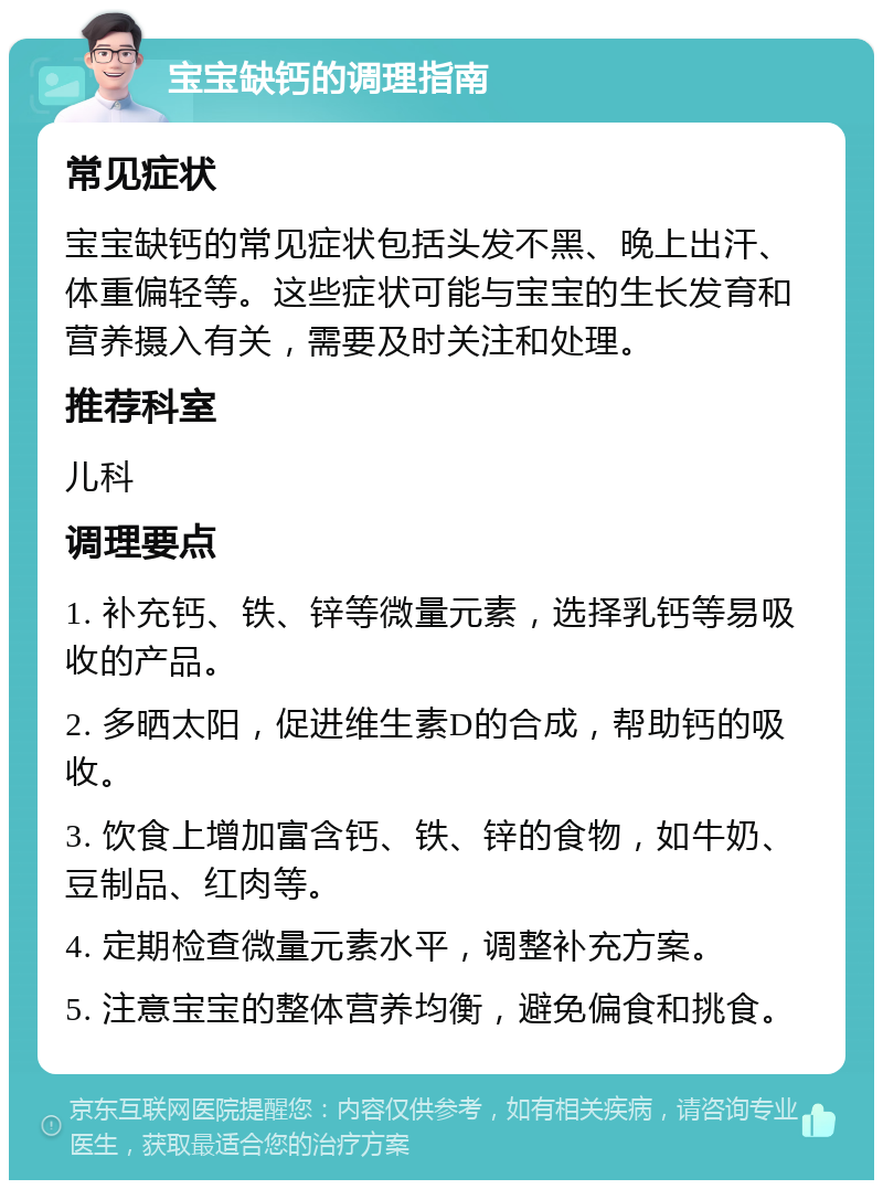 宝宝缺钙的调理指南 常见症状 宝宝缺钙的常见症状包括头发不黑、晚上出汗、体重偏轻等。这些症状可能与宝宝的生长发育和营养摄入有关，需要及时关注和处理。 推荐科室 儿科 调理要点 1. 补充钙、铁、锌等微量元素，选择乳钙等易吸收的产品。 2. 多晒太阳，促进维生素D的合成，帮助钙的吸收。 3. 饮食上增加富含钙、铁、锌的食物，如牛奶、豆制品、红肉等。 4. 定期检查微量元素水平，调整补充方案。 5. 注意宝宝的整体营养均衡，避免偏食和挑食。