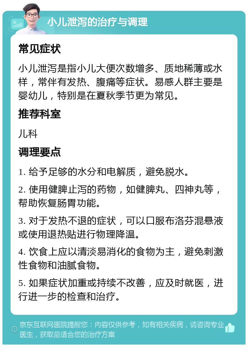 小儿泄泻的治疗与调理 常见症状 小儿泄泻是指小儿大便次数增多、质地稀薄或水样，常伴有发热、腹痛等症状。易感人群主要是婴幼儿，特别是在夏秋季节更为常见。 推荐科室 儿科 调理要点 1. 给予足够的水分和电解质，避免脱水。 2. 使用健脾止泻的药物，如健脾丸、四神丸等，帮助恢复肠胃功能。 3. 对于发热不退的症状，可以口服布洛芬混悬液或使用退热贴进行物理降温。 4. 饮食上应以清淡易消化的食物为主，避免刺激性食物和油腻食物。 5. 如果症状加重或持续不改善，应及时就医，进行进一步的检查和治疗。