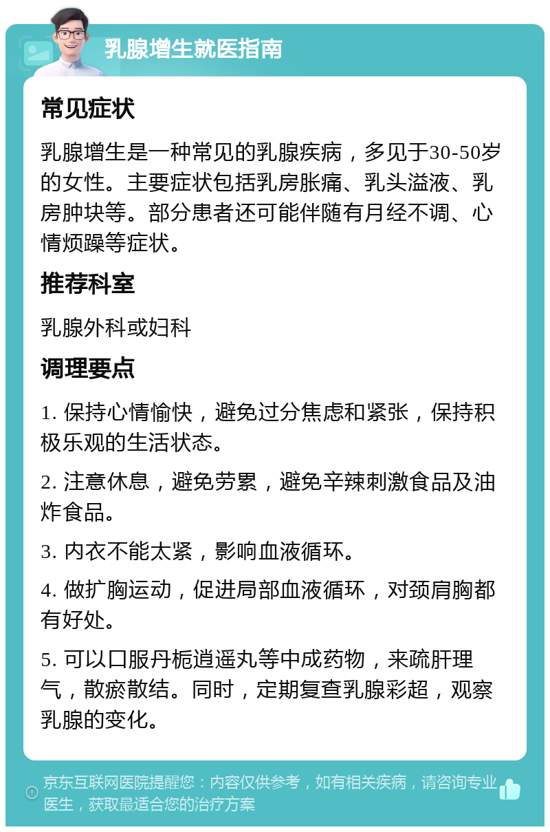 乳腺增生就医指南 常见症状 乳腺增生是一种常见的乳腺疾病，多见于30-50岁的女性。主要症状包括乳房胀痛、乳头溢液、乳房肿块等。部分患者还可能伴随有月经不调、心情烦躁等症状。 推荐科室 乳腺外科或妇科 调理要点 1. 保持心情愉快，避免过分焦虑和紧张，保持积极乐观的生活状态。 2. 注意休息，避免劳累，避免辛辣刺激食品及油炸食品。 3. 内衣不能太紧，影响血液循环。 4. 做扩胸运动，促进局部血液循环，对颈肩胸都有好处。 5. 可以口服丹栀逍遥丸等中成药物，来疏肝理气，散瘀散结。同时，定期复查乳腺彩超，观察乳腺的变化。