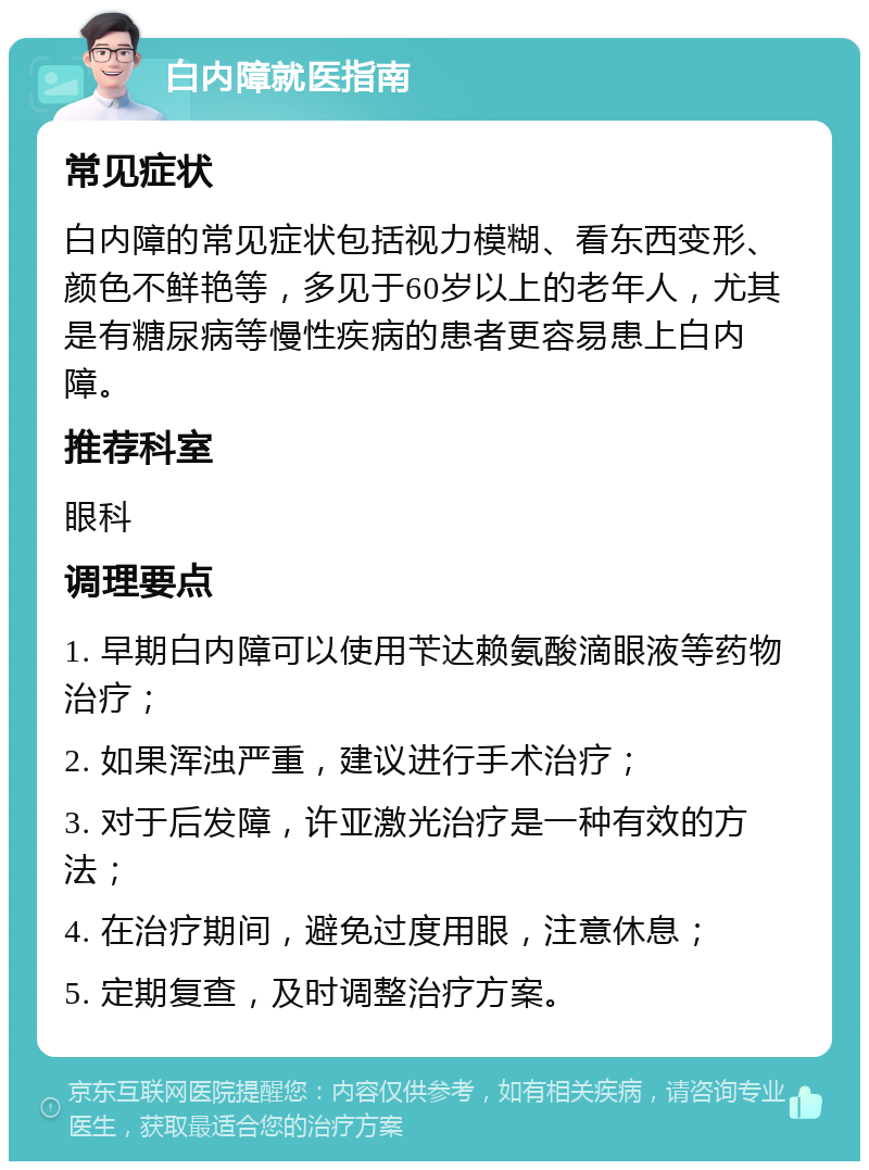 白内障就医指南 常见症状 白内障的常见症状包括视力模糊、看东西变形、颜色不鲜艳等，多见于60岁以上的老年人，尤其是有糖尿病等慢性疾病的患者更容易患上白内障。 推荐科室 眼科 调理要点 1. 早期白内障可以使用苄达赖氨酸滴眼液等药物治疗； 2. 如果浑浊严重，建议进行手术治疗； 3. 对于后发障，许亚激光治疗是一种有效的方法； 4. 在治疗期间，避免过度用眼，注意休息； 5. 定期复查，及时调整治疗方案。