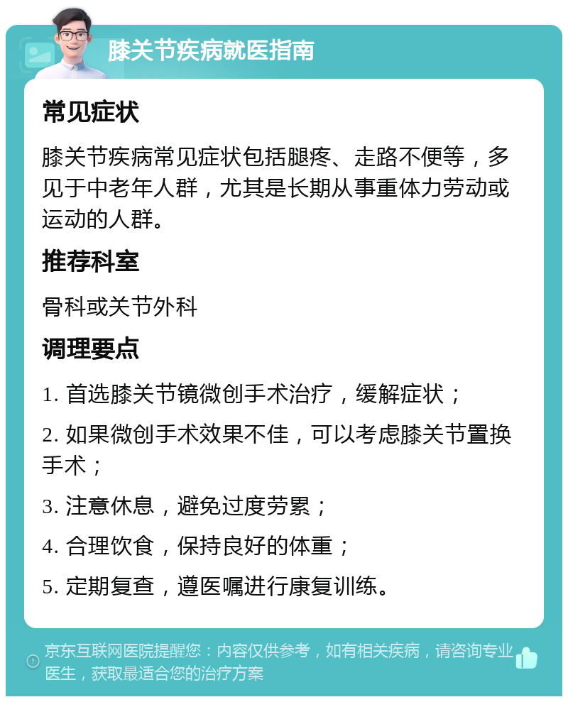 膝关节疾病就医指南 常见症状 膝关节疾病常见症状包括腿疼、走路不便等，多见于中老年人群，尤其是长期从事重体力劳动或运动的人群。 推荐科室 骨科或关节外科 调理要点 1. 首选膝关节镜微创手术治疗，缓解症状； 2. 如果微创手术效果不佳，可以考虑膝关节置换手术； 3. 注意休息，避免过度劳累； 4. 合理饮食，保持良好的体重； 5. 定期复查，遵医嘱进行康复训练。