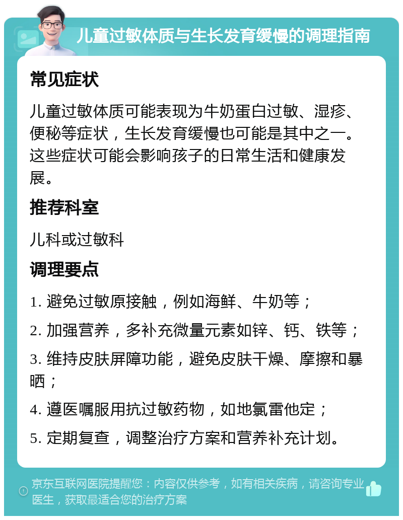 儿童过敏体质与生长发育缓慢的调理指南 常见症状 儿童过敏体质可能表现为牛奶蛋白过敏、湿疹、便秘等症状，生长发育缓慢也可能是其中之一。这些症状可能会影响孩子的日常生活和健康发展。 推荐科室 儿科或过敏科 调理要点 1. 避免过敏原接触，例如海鲜、牛奶等； 2. 加强营养，多补充微量元素如锌、钙、铁等； 3. 维持皮肤屏障功能，避免皮肤干燥、摩擦和暴晒； 4. 遵医嘱服用抗过敏药物，如地氯雷他定； 5. 定期复查，调整治疗方案和营养补充计划。