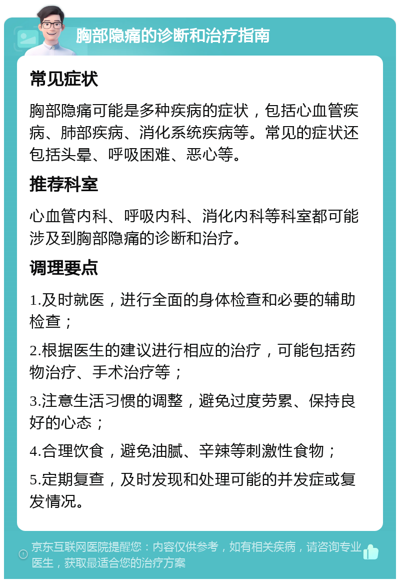 胸部隐痛的诊断和治疗指南 常见症状 胸部隐痛可能是多种疾病的症状，包括心血管疾病、肺部疾病、消化系统疾病等。常见的症状还包括头晕、呼吸困难、恶心等。 推荐科室 心血管内科、呼吸内科、消化内科等科室都可能涉及到胸部隐痛的诊断和治疗。 调理要点 1.及时就医，进行全面的身体检查和必要的辅助检查； 2.根据医生的建议进行相应的治疗，可能包括药物治疗、手术治疗等； 3.注意生活习惯的调整，避免过度劳累、保持良好的心态； 4.合理饮食，避免油腻、辛辣等刺激性食物； 5.定期复查，及时发现和处理可能的并发症或复发情况。