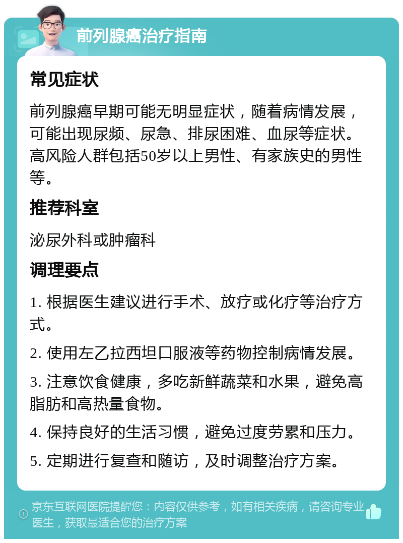 前列腺癌治疗指南 常见症状 前列腺癌早期可能无明显症状，随着病情发展，可能出现尿频、尿急、排尿困难、血尿等症状。高风险人群包括50岁以上男性、有家族史的男性等。 推荐科室 泌尿外科或肿瘤科 调理要点 1. 根据医生建议进行手术、放疗或化疗等治疗方式。 2. 使用左乙拉西坦口服液等药物控制病情发展。 3. 注意饮食健康，多吃新鲜蔬菜和水果，避免高脂肪和高热量食物。 4. 保持良好的生活习惯，避免过度劳累和压力。 5. 定期进行复查和随访，及时调整治疗方案。