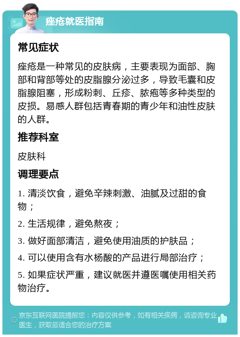 痤疮就医指南 常见症状 痤疮是一种常见的皮肤病，主要表现为面部、胸部和背部等处的皮脂腺分泌过多，导致毛囊和皮脂腺阻塞，形成粉刺、丘疹、脓疱等多种类型的皮损。易感人群包括青春期的青少年和油性皮肤的人群。 推荐科室 皮肤科 调理要点 1. 清淡饮食，避免辛辣刺激、油腻及过甜的食物； 2. 生活规律，避免熬夜； 3. 做好面部清洁，避免使用油质的护肤品； 4. 可以使用含有水杨酸的产品进行局部治疗； 5. 如果症状严重，建议就医并遵医嘱使用相关药物治疗。