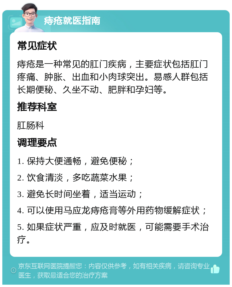 痔疮就医指南 常见症状 痔疮是一种常见的肛门疾病，主要症状包括肛门疼痛、肿胀、出血和小肉球突出。易感人群包括长期便秘、久坐不动、肥胖和孕妇等。 推荐科室 肛肠科 调理要点 1. 保持大便通畅，避免便秘； 2. 饮食清淡，多吃蔬菜水果； 3. 避免长时间坐着，适当运动； 4. 可以使用马应龙痔疮膏等外用药物缓解症状； 5. 如果症状严重，应及时就医，可能需要手术治疗。