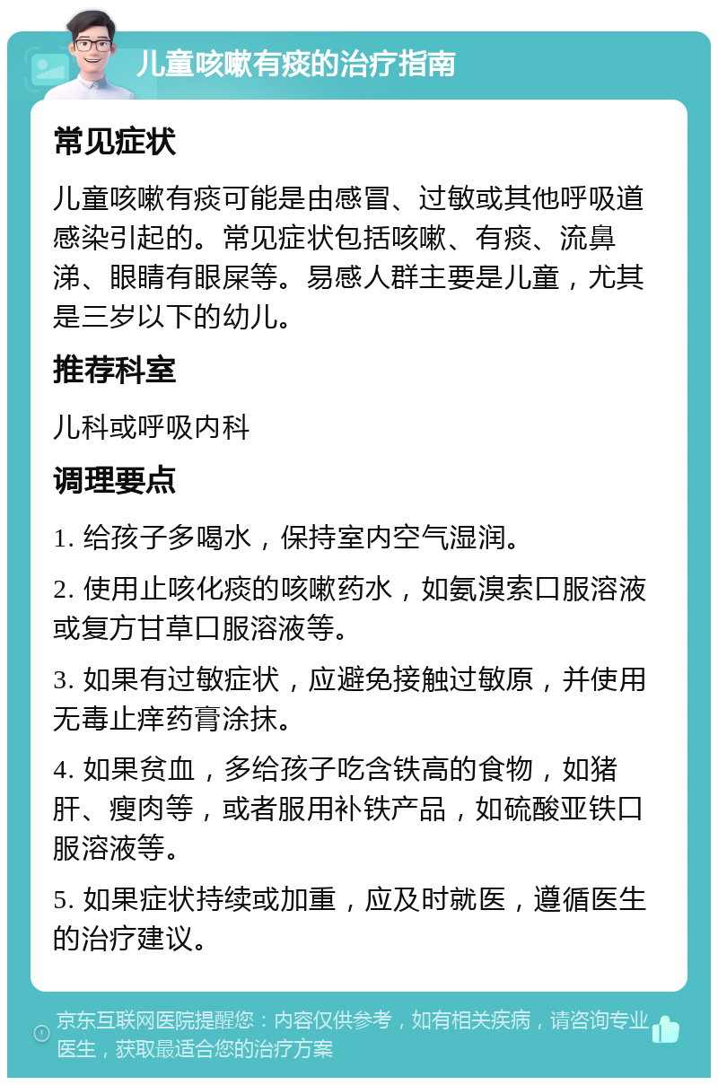 儿童咳嗽有痰的治疗指南 常见症状 儿童咳嗽有痰可能是由感冒、过敏或其他呼吸道感染引起的。常见症状包括咳嗽、有痰、流鼻涕、眼睛有眼屎等。易感人群主要是儿童，尤其是三岁以下的幼儿。 推荐科室 儿科或呼吸内科 调理要点 1. 给孩子多喝水，保持室内空气湿润。 2. 使用止咳化痰的咳嗽药水，如氨溴索口服溶液或复方甘草口服溶液等。 3. 如果有过敏症状，应避免接触过敏原，并使用无毒止痒药膏涂抹。 4. 如果贫血，多给孩子吃含铁高的食物，如猪肝、瘦肉等，或者服用补铁产品，如硫酸亚铁口服溶液等。 5. 如果症状持续或加重，应及时就医，遵循医生的治疗建议。