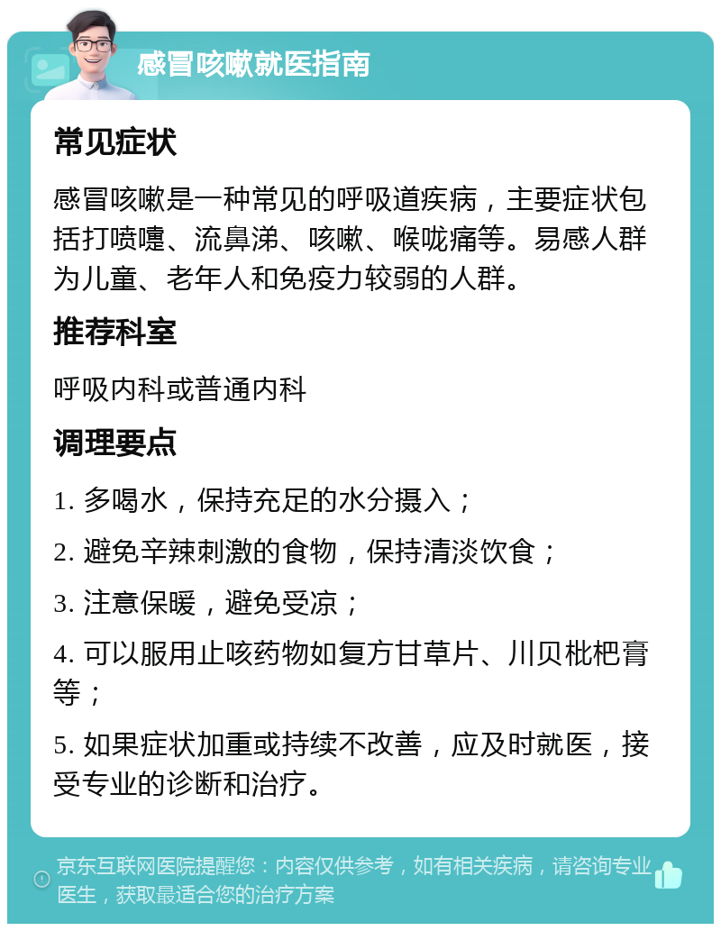 感冒咳嗽就医指南 常见症状 感冒咳嗽是一种常见的呼吸道疾病，主要症状包括打喷嚏、流鼻涕、咳嗽、喉咙痛等。易感人群为儿童、老年人和免疫力较弱的人群。 推荐科室 呼吸内科或普通内科 调理要点 1. 多喝水，保持充足的水分摄入； 2. 避免辛辣刺激的食物，保持清淡饮食； 3. 注意保暖，避免受凉； 4. 可以服用止咳药物如复方甘草片、川贝枇杷膏等； 5. 如果症状加重或持续不改善，应及时就医，接受专业的诊断和治疗。