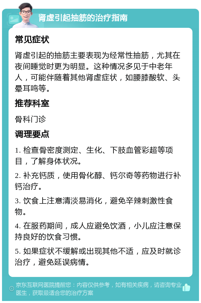 肾虚引起抽筋的治疗指南 常见症状 肾虚引起的抽筋主要表现为经常性抽筋，尤其在夜间睡觉时更为明显。这种情况多见于中老年人，可能伴随着其他肾虚症状，如腰膝酸软、头晕耳鸣等。 推荐科室 骨科门诊 调理要点 1. 检查骨密度测定、生化、下肢血管彩超等项目，了解身体状况。 2. 补充钙质，使用骨化醇、钙尔奇等药物进行补钙治疗。 3. 饮食上注意清淡易消化，避免辛辣刺激性食物。 4. 在服药期间，成人应避免饮酒，小儿应注意保持良好的饮食习惯。 5. 如果症状不缓解或出现其他不适，应及时就诊治疗，避免延误病情。