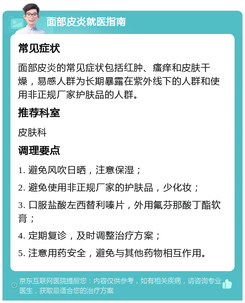 面部皮炎就医指南 常见症状 面部皮炎的常见症状包括红肿、瘙痒和皮肤干燥，易感人群为长期暴露在紫外线下的人群和使用非正规厂家护肤品的人群。 推荐科室 皮肤科 调理要点 1. 避免风吹日晒，注意保湿； 2. 避免使用非正规厂家的护肤品，少化妆； 3. 口服盐酸左西替利嗪片，外用氟芬那酸丁酯软膏； 4. 定期复诊，及时调整治疗方案； 5. 注意用药安全，避免与其他药物相互作用。