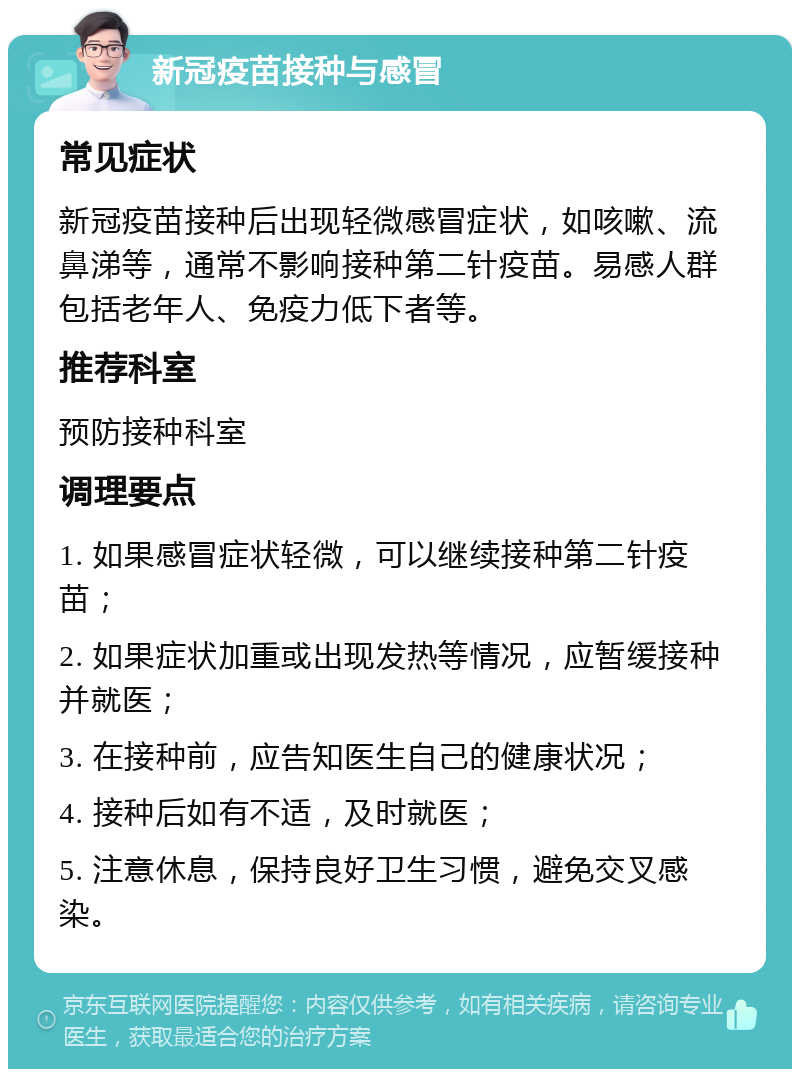 新冠疫苗接种与感冒 常见症状 新冠疫苗接种后出现轻微感冒症状，如咳嗽、流鼻涕等，通常不影响接种第二针疫苗。易感人群包括老年人、免疫力低下者等。 推荐科室 预防接种科室 调理要点 1. 如果感冒症状轻微，可以继续接种第二针疫苗； 2. 如果症状加重或出现发热等情况，应暂缓接种并就医； 3. 在接种前，应告知医生自己的健康状况； 4. 接种后如有不适，及时就医； 5. 注意休息，保持良好卫生习惯，避免交叉感染。