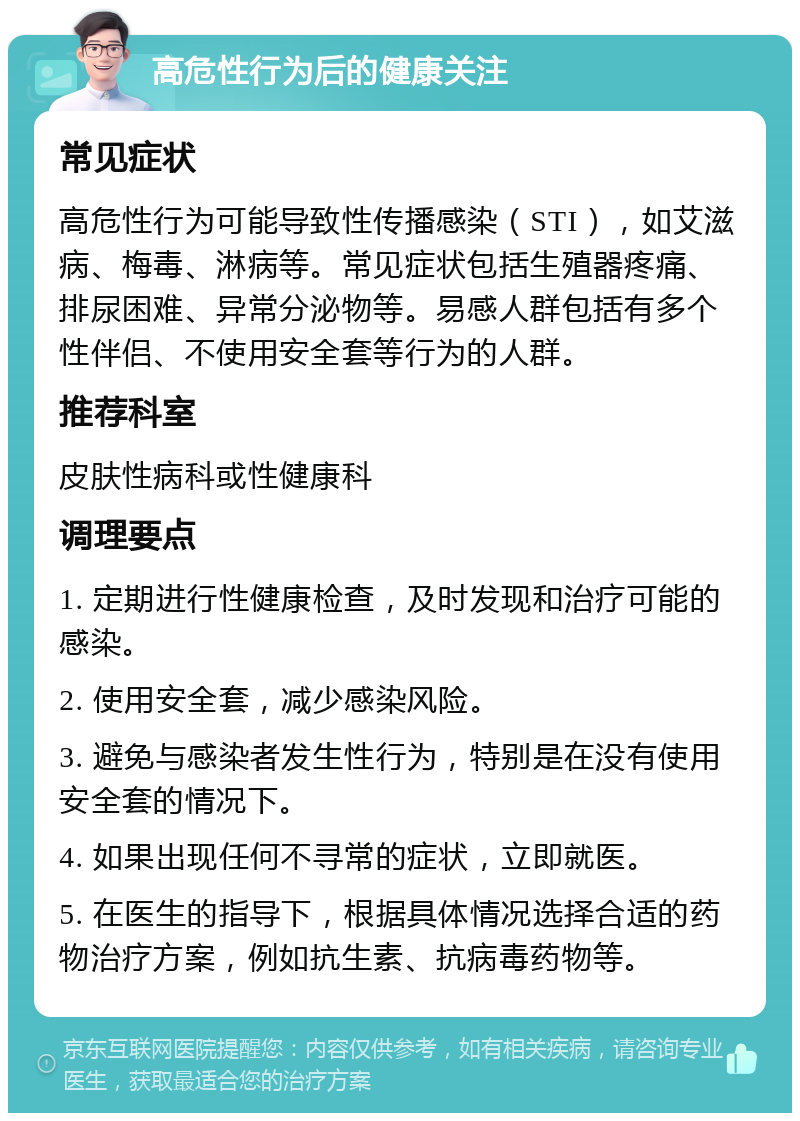 高危性行为后的健康关注 常见症状 高危性行为可能导致性传播感染（STI），如艾滋病、梅毒、淋病等。常见症状包括生殖器疼痛、排尿困难、异常分泌物等。易感人群包括有多个性伴侣、不使用安全套等行为的人群。 推荐科室 皮肤性病科或性健康科 调理要点 1. 定期进行性健康检查，及时发现和治疗可能的感染。 2. 使用安全套，减少感染风险。 3. 避免与感染者发生性行为，特别是在没有使用安全套的情况下。 4. 如果出现任何不寻常的症状，立即就医。 5. 在医生的指导下，根据具体情况选择合适的药物治疗方案，例如抗生素、抗病毒药物等。