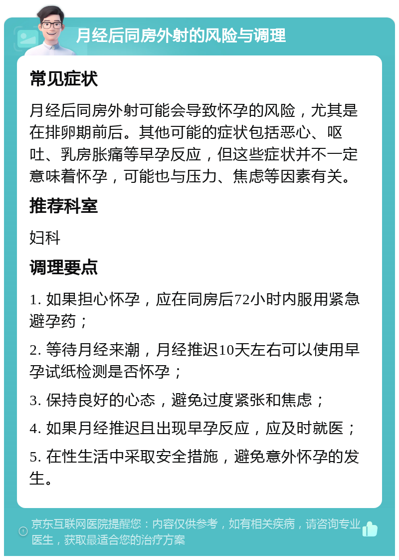 月经后同房外射的风险与调理 常见症状 月经后同房外射可能会导致怀孕的风险，尤其是在排卵期前后。其他可能的症状包括恶心、呕吐、乳房胀痛等早孕反应，但这些症状并不一定意味着怀孕，可能也与压力、焦虑等因素有关。 推荐科室 妇科 调理要点 1. 如果担心怀孕，应在同房后72小时内服用紧急避孕药； 2. 等待月经来潮，月经推迟10天左右可以使用早孕试纸检测是否怀孕； 3. 保持良好的心态，避免过度紧张和焦虑； 4. 如果月经推迟且出现早孕反应，应及时就医； 5. 在性生活中采取安全措施，避免意外怀孕的发生。