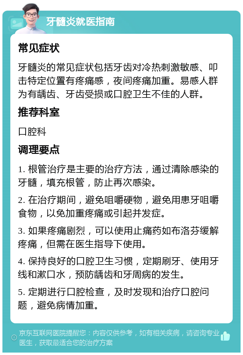 牙髓炎就医指南 常见症状 牙髓炎的常见症状包括牙齿对冷热刺激敏感、叩击特定位置有疼痛感，夜间疼痛加重。易感人群为有龋齿、牙齿受损或口腔卫生不佳的人群。 推荐科室 口腔科 调理要点 1. 根管治疗是主要的治疗方法，通过清除感染的牙髓，填充根管，防止再次感染。 2. 在治疗期间，避免咀嚼硬物，避免用患牙咀嚼食物，以免加重疼痛或引起并发症。 3. 如果疼痛剧烈，可以使用止痛药如布洛芬缓解疼痛，但需在医生指导下使用。 4. 保持良好的口腔卫生习惯，定期刷牙、使用牙线和漱口水，预防龋齿和牙周病的发生。 5. 定期进行口腔检查，及时发现和治疗口腔问题，避免病情加重。