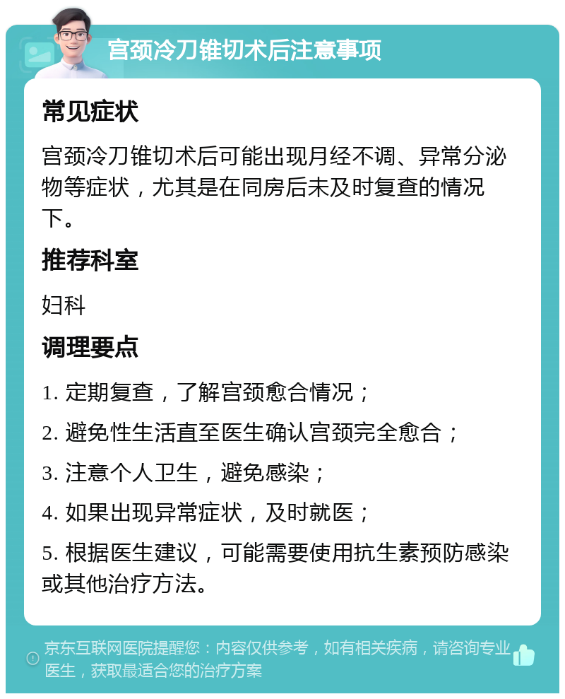 宫颈冷刀锥切术后注意事项 常见症状 宫颈冷刀锥切术后可能出现月经不调、异常分泌物等症状，尤其是在同房后未及时复查的情况下。 推荐科室 妇科 调理要点 1. 定期复查，了解宫颈愈合情况； 2. 避免性生活直至医生确认宫颈完全愈合； 3. 注意个人卫生，避免感染； 4. 如果出现异常症状，及时就医； 5. 根据医生建议，可能需要使用抗生素预防感染或其他治疗方法。