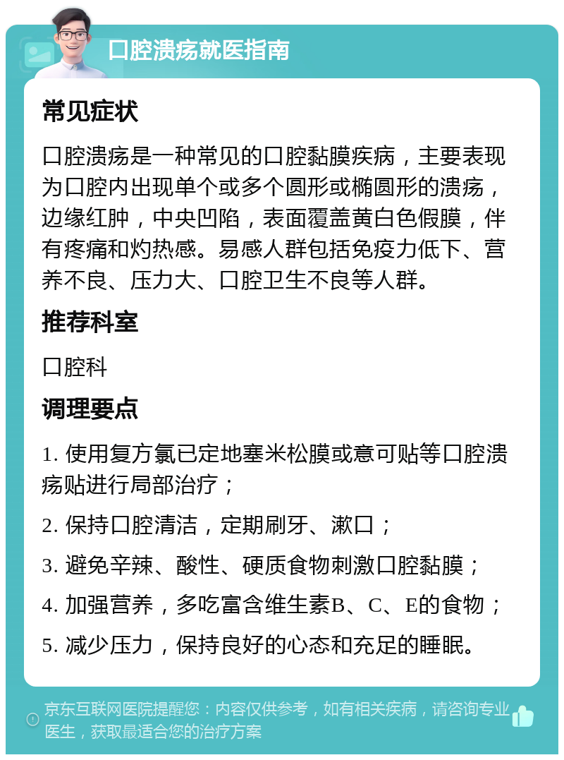 口腔溃疡就医指南 常见症状 口腔溃疡是一种常见的口腔黏膜疾病，主要表现为口腔内出现单个或多个圆形或椭圆形的溃疡，边缘红肿，中央凹陷，表面覆盖黄白色假膜，伴有疼痛和灼热感。易感人群包括免疫力低下、营养不良、压力大、口腔卫生不良等人群。 推荐科室 口腔科 调理要点 1. 使用复方氯已定地塞米松膜或意可贴等口腔溃疡贴进行局部治疗； 2. 保持口腔清洁，定期刷牙、漱口； 3. 避免辛辣、酸性、硬质食物刺激口腔黏膜； 4. 加强营养，多吃富含维生素B、C、E的食物； 5. 减少压力，保持良好的心态和充足的睡眠。