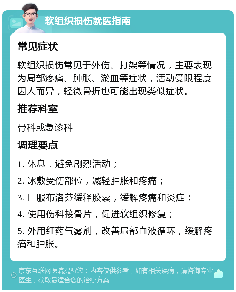 软组织损伤就医指南 常见症状 软组织损伤常见于外伤、打架等情况，主要表现为局部疼痛、肿胀、淤血等症状，活动受限程度因人而异，轻微骨折也可能出现类似症状。 推荐科室 骨科或急诊科 调理要点 1. 休息，避免剧烈活动； 2. 冰敷受伤部位，减轻肿胀和疼痛； 3. 口服布洛芬缓释胶囊，缓解疼痛和炎症； 4. 使用伤科接骨片，促进软组织修复； 5. 外用红药气雾剂，改善局部血液循环，缓解疼痛和肿胀。