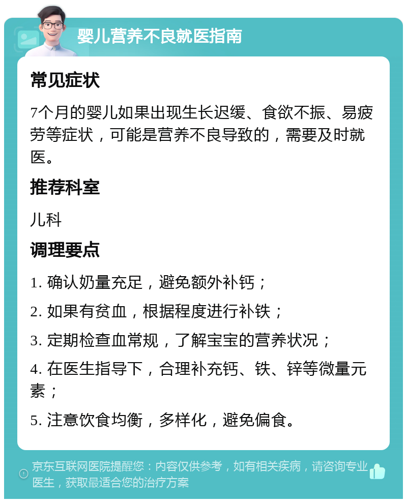 婴儿营养不良就医指南 常见症状 7个月的婴儿如果出现生长迟缓、食欲不振、易疲劳等症状，可能是营养不良导致的，需要及时就医。 推荐科室 儿科 调理要点 1. 确认奶量充足，避免额外补钙； 2. 如果有贫血，根据程度进行补铁； 3. 定期检查血常规，了解宝宝的营养状况； 4. 在医生指导下，合理补充钙、铁、锌等微量元素； 5. 注意饮食均衡，多样化，避免偏食。