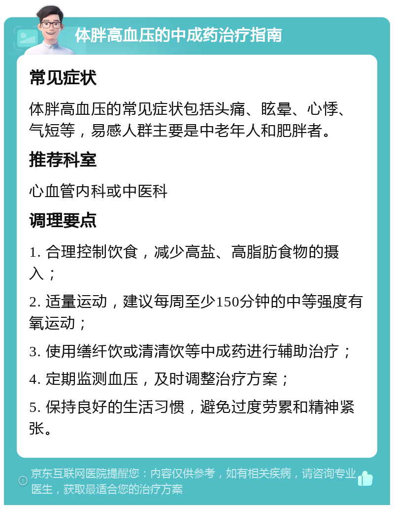 体胖高血压的中成药治疗指南 常见症状 体胖高血压的常见症状包括头痛、眩晕、心悸、气短等，易感人群主要是中老年人和肥胖者。 推荐科室 心血管内科或中医科 调理要点 1. 合理控制饮食，减少高盐、高脂肪食物的摄入； 2. 适量运动，建议每周至少150分钟的中等强度有氧运动； 3. 使用缮纤饮或清清饮等中成药进行辅助治疗； 4. 定期监测血压，及时调整治疗方案； 5. 保持良好的生活习惯，避免过度劳累和精神紧张。