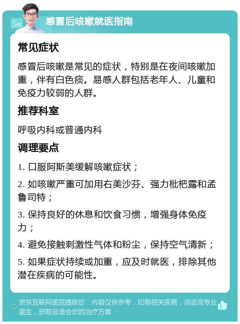 感冒后咳嗽就医指南 常见症状 感冒后咳嗽是常见的症状，特别是在夜间咳嗽加重，伴有白色痰。易感人群包括老年人、儿童和免疫力较弱的人群。 推荐科室 呼吸内科或普通内科 调理要点 1. 口服阿斯美缓解咳嗽症状； 2. 如咳嗽严重可加用右美沙芬、强力枇杷露和孟鲁司特； 3. 保持良好的休息和饮食习惯，增强身体免疫力； 4. 避免接触刺激性气体和粉尘，保持空气清新； 5. 如果症状持续或加重，应及时就医，排除其他潜在疾病的可能性。