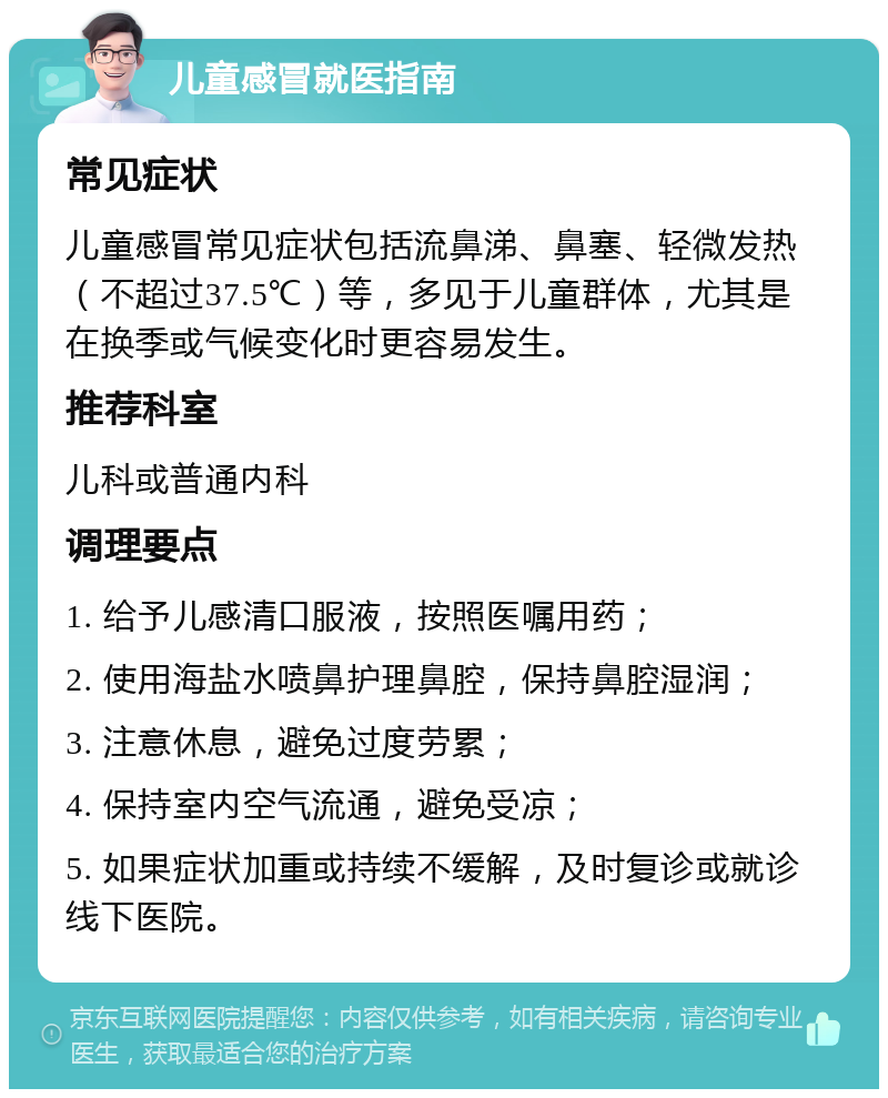 儿童感冒就医指南 常见症状 儿童感冒常见症状包括流鼻涕、鼻塞、轻微发热（不超过37.5℃）等，多见于儿童群体，尤其是在换季或气候变化时更容易发生。 推荐科室 儿科或普通内科 调理要点 1. 给予儿感清口服液，按照医嘱用药； 2. 使用海盐水喷鼻护理鼻腔，保持鼻腔湿润； 3. 注意休息，避免过度劳累； 4. 保持室内空气流通，避免受凉； 5. 如果症状加重或持续不缓解，及时复诊或就诊线下医院。