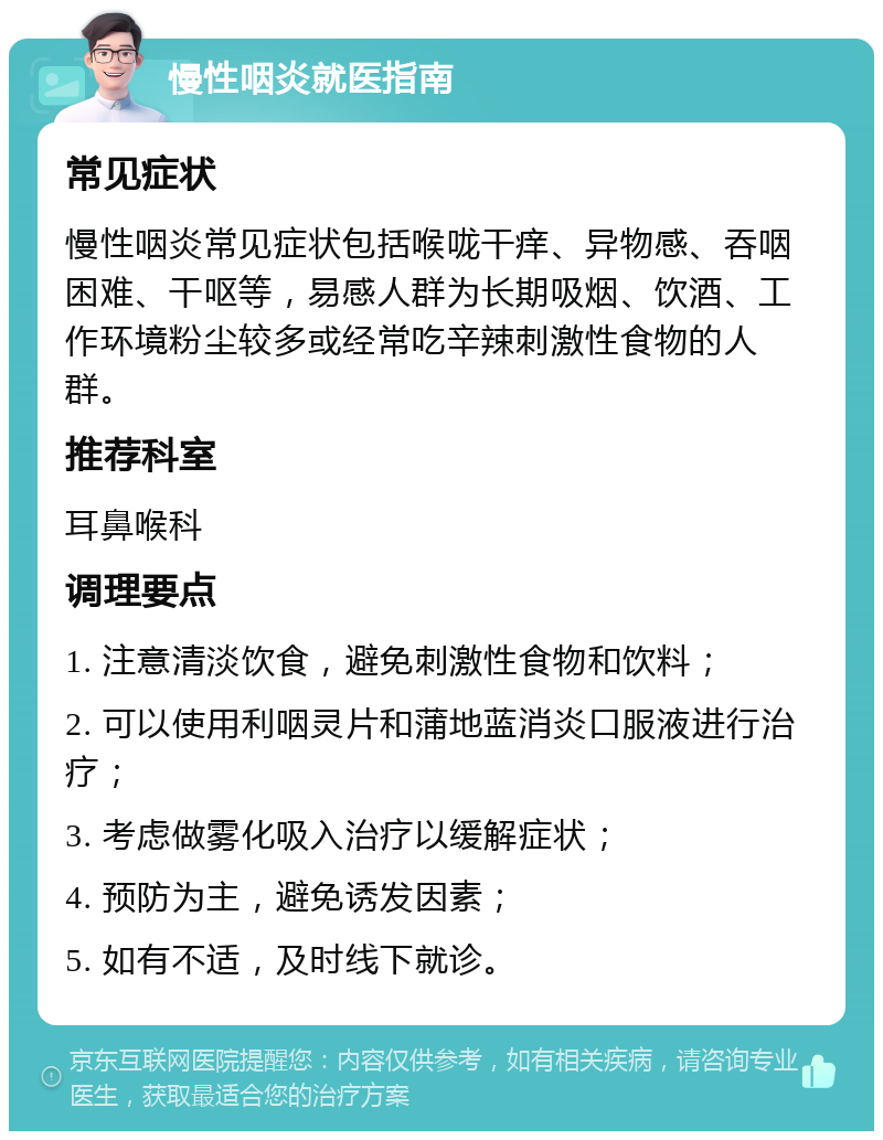 慢性咽炎就医指南 常见症状 慢性咽炎常见症状包括喉咙干痒、异物感、吞咽困难、干呕等，易感人群为长期吸烟、饮酒、工作环境粉尘较多或经常吃辛辣刺激性食物的人群。 推荐科室 耳鼻喉科 调理要点 1. 注意清淡饮食，避免刺激性食物和饮料； 2. 可以使用利咽灵片和蒲地蓝消炎口服液进行治疗； 3. 考虑做雾化吸入治疗以缓解症状； 4. 预防为主，避免诱发因素； 5. 如有不适，及时线下就诊。