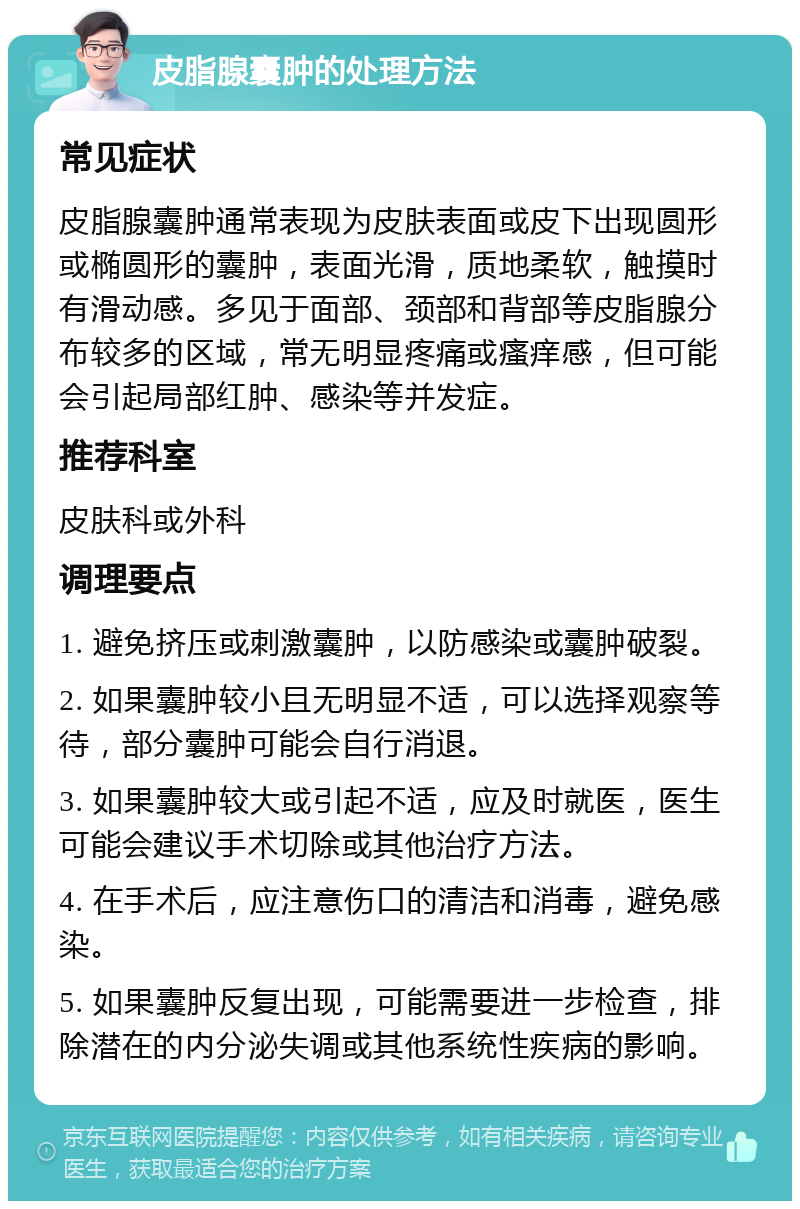 皮脂腺囊肿的处理方法 常见症状 皮脂腺囊肿通常表现为皮肤表面或皮下出现圆形或椭圆形的囊肿，表面光滑，质地柔软，触摸时有滑动感。多见于面部、颈部和背部等皮脂腺分布较多的区域，常无明显疼痛或瘙痒感，但可能会引起局部红肿、感染等并发症。 推荐科室 皮肤科或外科 调理要点 1. 避免挤压或刺激囊肿，以防感染或囊肿破裂。 2. 如果囊肿较小且无明显不适，可以选择观察等待，部分囊肿可能会自行消退。 3. 如果囊肿较大或引起不适，应及时就医，医生可能会建议手术切除或其他治疗方法。 4. 在手术后，应注意伤口的清洁和消毒，避免感染。 5. 如果囊肿反复出现，可能需要进一步检查，排除潜在的内分泌失调或其他系统性疾病的影响。