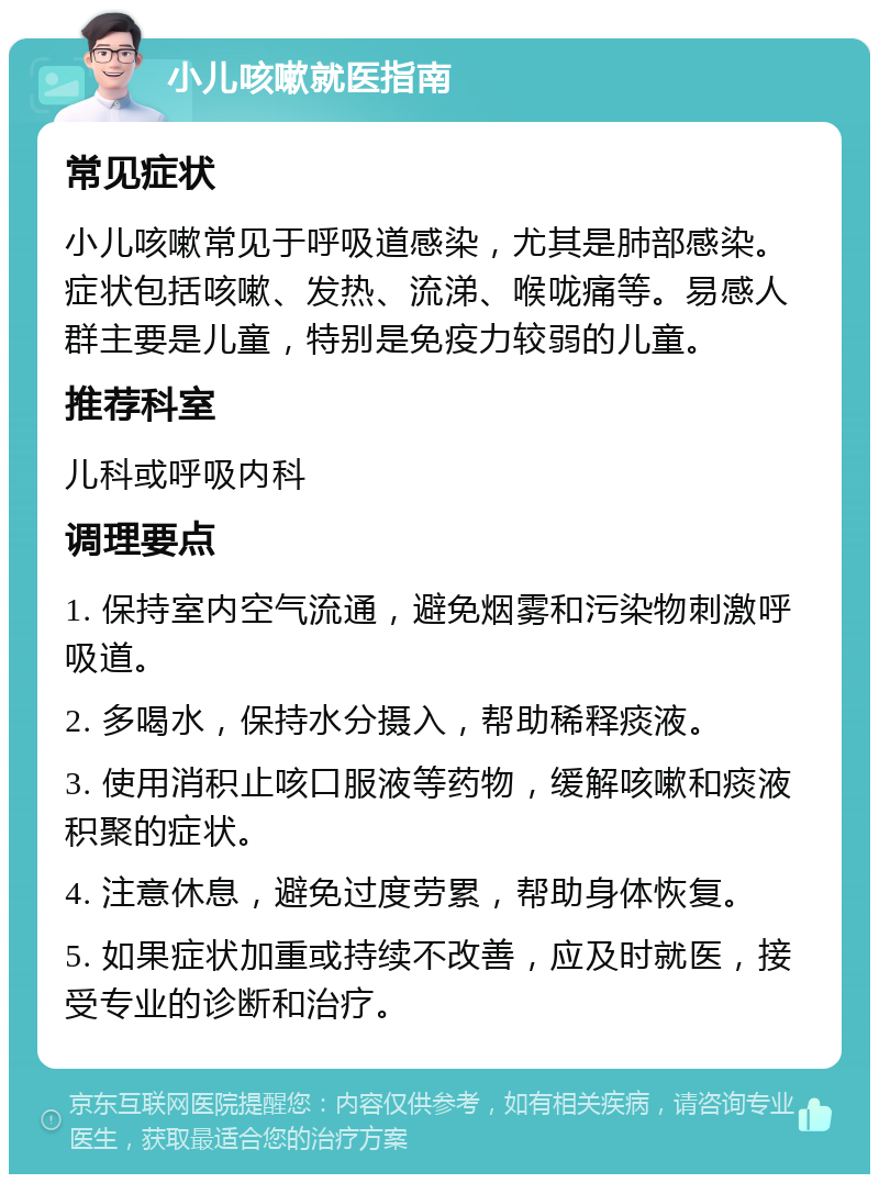 小儿咳嗽就医指南 常见症状 小儿咳嗽常见于呼吸道感染，尤其是肺部感染。症状包括咳嗽、发热、流涕、喉咙痛等。易感人群主要是儿童，特别是免疫力较弱的儿童。 推荐科室 儿科或呼吸内科 调理要点 1. 保持室内空气流通，避免烟雾和污染物刺激呼吸道。 2. 多喝水，保持水分摄入，帮助稀释痰液。 3. 使用消积止咳口服液等药物，缓解咳嗽和痰液积聚的症状。 4. 注意休息，避免过度劳累，帮助身体恢复。 5. 如果症状加重或持续不改善，应及时就医，接受专业的诊断和治疗。