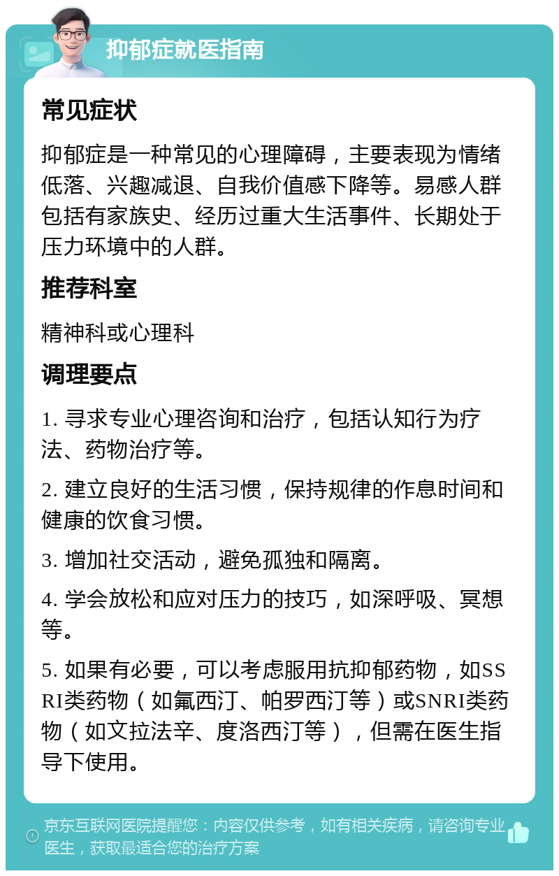 抑郁症就医指南 常见症状 抑郁症是一种常见的心理障碍，主要表现为情绪低落、兴趣减退、自我价值感下降等。易感人群包括有家族史、经历过重大生活事件、长期处于压力环境中的人群。 推荐科室 精神科或心理科 调理要点 1. 寻求专业心理咨询和治疗，包括认知行为疗法、药物治疗等。 2. 建立良好的生活习惯，保持规律的作息时间和健康的饮食习惯。 3. 增加社交活动，避免孤独和隔离。 4. 学会放松和应对压力的技巧，如深呼吸、冥想等。 5. 如果有必要，可以考虑服用抗抑郁药物，如SSRI类药物（如氟西汀、帕罗西汀等）或SNRI类药物（如文拉法辛、度洛西汀等），但需在医生指导下使用。