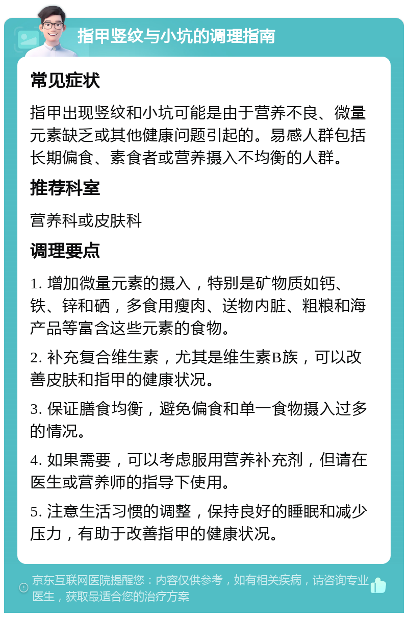 指甲竖纹与小坑的调理指南 常见症状 指甲出现竖纹和小坑可能是由于营养不良、微量元素缺乏或其他健康问题引起的。易感人群包括长期偏食、素食者或营养摄入不均衡的人群。 推荐科室 营养科或皮肤科 调理要点 1. 增加微量元素的摄入，特别是矿物质如钙、铁、锌和硒，多食用瘦肉、送物内脏、粗粮和海产品等富含这些元素的食物。 2. 补充复合维生素，尤其是维生素B族，可以改善皮肤和指甲的健康状况。 3. 保证膳食均衡，避免偏食和单一食物摄入过多的情况。 4. 如果需要，可以考虑服用营养补充剂，但请在医生或营养师的指导下使用。 5. 注意生活习惯的调整，保持良好的睡眠和减少压力，有助于改善指甲的健康状况。