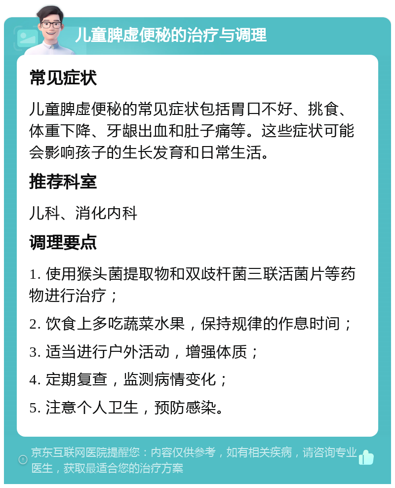 儿童脾虚便秘的治疗与调理 常见症状 儿童脾虚便秘的常见症状包括胃口不好、挑食、体重下降、牙龈出血和肚子痛等。这些症状可能会影响孩子的生长发育和日常生活。 推荐科室 儿科、消化内科 调理要点 1. 使用猴头菌提取物和双歧杆菌三联活菌片等药物进行治疗； 2. 饮食上多吃蔬菜水果，保持规律的作息时间； 3. 适当进行户外活动，增强体质； 4. 定期复查，监测病情变化； 5. 注意个人卫生，预防感染。