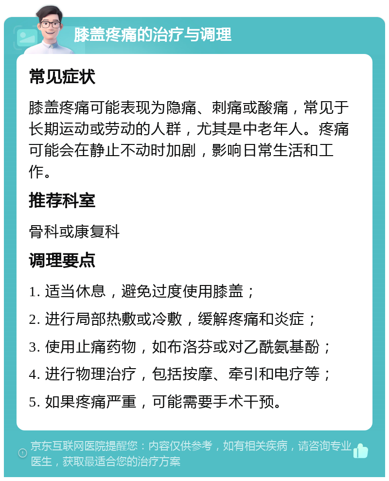 膝盖疼痛的治疗与调理 常见症状 膝盖疼痛可能表现为隐痛、刺痛或酸痛，常见于长期运动或劳动的人群，尤其是中老年人。疼痛可能会在静止不动时加剧，影响日常生活和工作。 推荐科室 骨科或康复科 调理要点 1. 适当休息，避免过度使用膝盖； 2. 进行局部热敷或冷敷，缓解疼痛和炎症； 3. 使用止痛药物，如布洛芬或对乙酰氨基酚； 4. 进行物理治疗，包括按摩、牵引和电疗等； 5. 如果疼痛严重，可能需要手术干预。