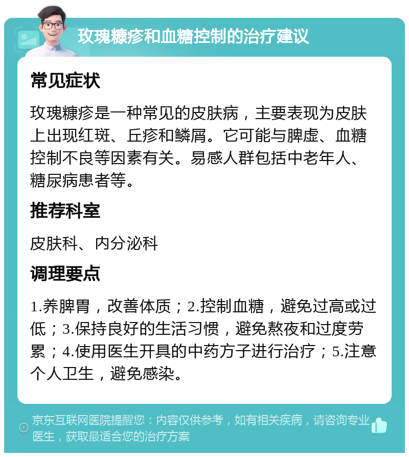 玫瑰糠疹和血糖控制的治疗建议 常见症状 玫瑰糠疹是一种常见的皮肤病，主要表现为皮肤上出现红斑、丘疹和鳞屑。它可能与脾虚、血糖控制不良等因素有关。易感人群包括中老年人、糖尿病患者等。 推荐科室 皮肤科、内分泌科 调理要点 1.养脾胃，改善体质；2.控制血糖，避免过高或过低；3.保持良好的生活习惯，避免熬夜和过度劳累；4.使用医生开具的中药方子进行治疗；5.注意个人卫生，避免感染。