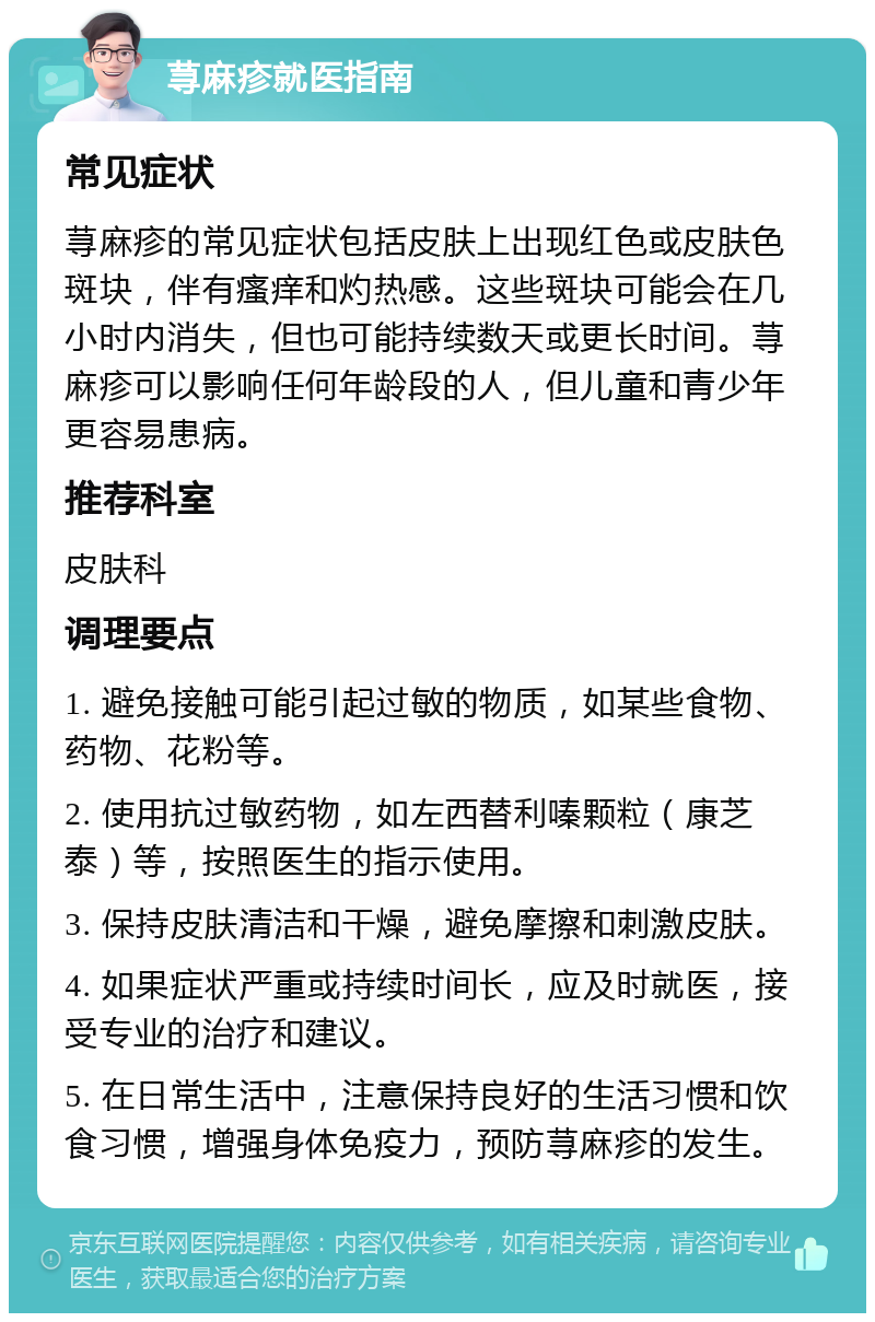 荨麻疹就医指南 常见症状 荨麻疹的常见症状包括皮肤上出现红色或皮肤色斑块，伴有瘙痒和灼热感。这些斑块可能会在几小时内消失，但也可能持续数天或更长时间。荨麻疹可以影响任何年龄段的人，但儿童和青少年更容易患病。 推荐科室 皮肤科 调理要点 1. 避免接触可能引起过敏的物质，如某些食物、药物、花粉等。 2. 使用抗过敏药物，如左西替利嗪颗粒（康芝泰）等，按照医生的指示使用。 3. 保持皮肤清洁和干燥，避免摩擦和刺激皮肤。 4. 如果症状严重或持续时间长，应及时就医，接受专业的治疗和建议。 5. 在日常生活中，注意保持良好的生活习惯和饮食习惯，增强身体免疫力，预防荨麻疹的发生。