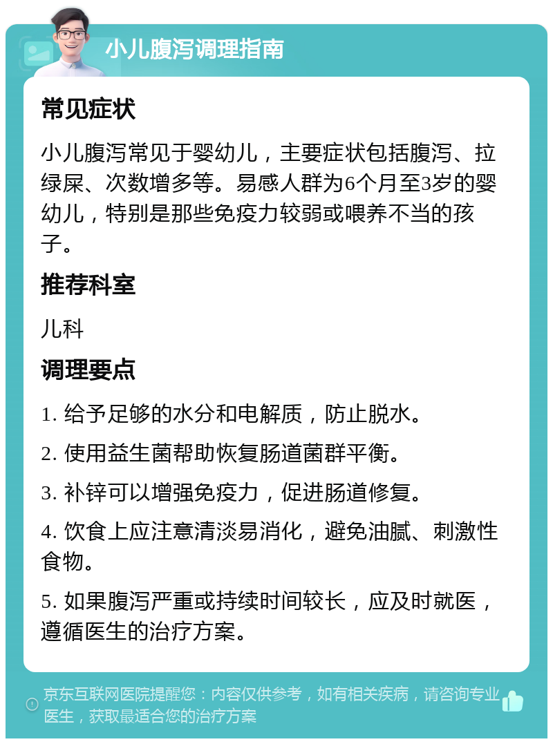 小儿腹泻调理指南 常见症状 小儿腹泻常见于婴幼儿，主要症状包括腹泻、拉绿屎、次数增多等。易感人群为6个月至3岁的婴幼儿，特别是那些免疫力较弱或喂养不当的孩子。 推荐科室 儿科 调理要点 1. 给予足够的水分和电解质，防止脱水。 2. 使用益生菌帮助恢复肠道菌群平衡。 3. 补锌可以增强免疫力，促进肠道修复。 4. 饮食上应注意清淡易消化，避免油腻、刺激性食物。 5. 如果腹泻严重或持续时间较长，应及时就医，遵循医生的治疗方案。