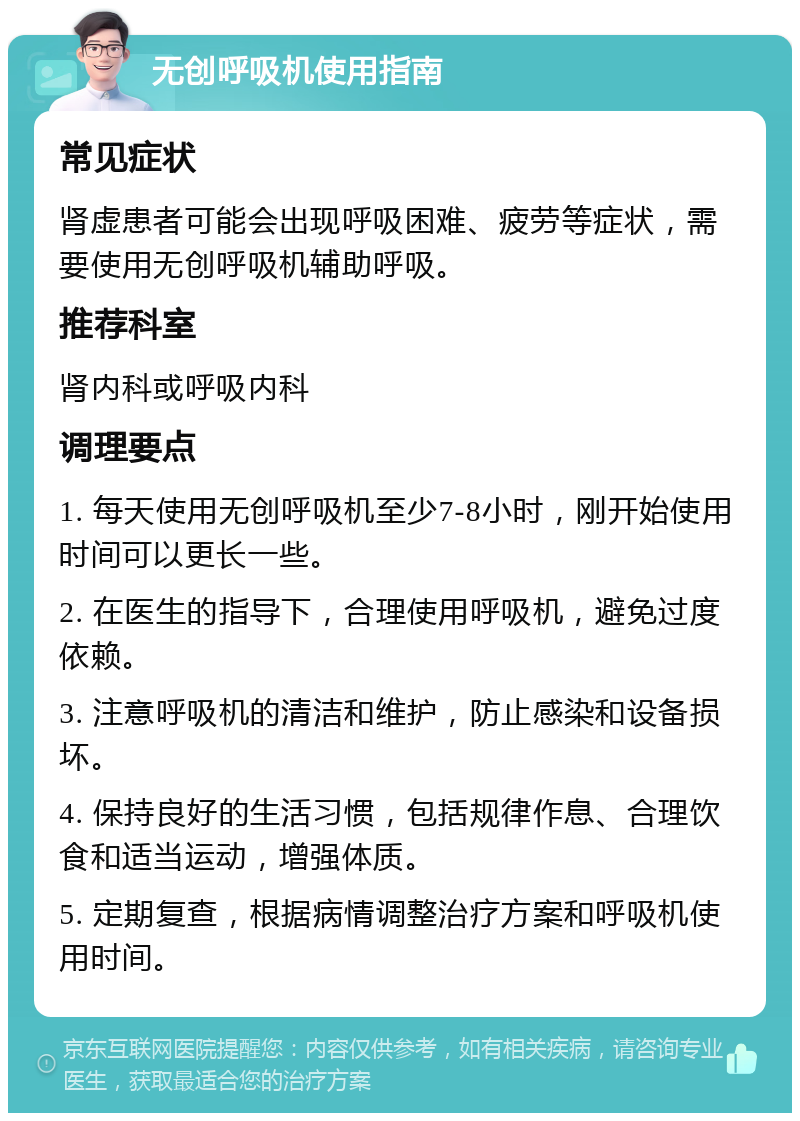 无创呼吸机使用指南 常见症状 肾虚患者可能会出现呼吸困难、疲劳等症状，需要使用无创呼吸机辅助呼吸。 推荐科室 肾内科或呼吸内科 调理要点 1. 每天使用无创呼吸机至少7-8小时，刚开始使用时间可以更长一些。 2. 在医生的指导下，合理使用呼吸机，避免过度依赖。 3. 注意呼吸机的清洁和维护，防止感染和设备损坏。 4. 保持良好的生活习惯，包括规律作息、合理饮食和适当运动，增强体质。 5. 定期复查，根据病情调整治疗方案和呼吸机使用时间。