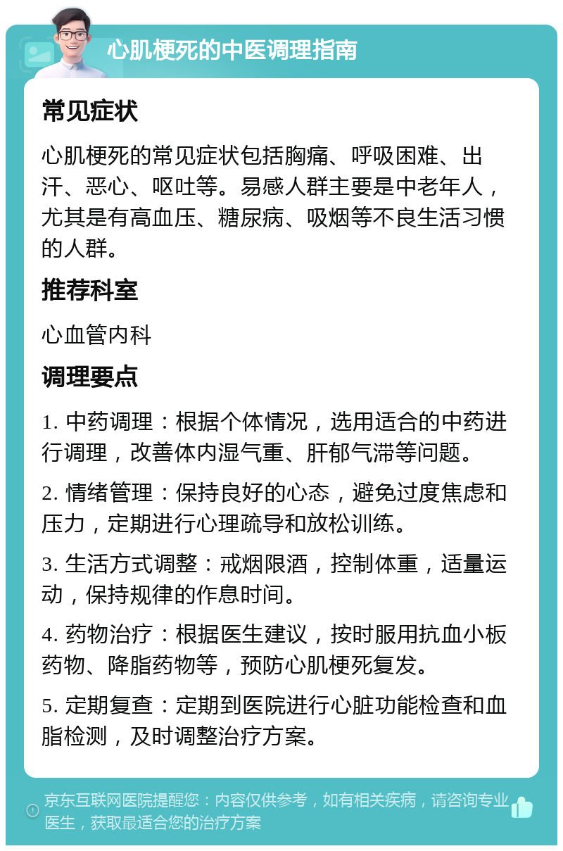 心肌梗死的中医调理指南 常见症状 心肌梗死的常见症状包括胸痛、呼吸困难、出汗、恶心、呕吐等。易感人群主要是中老年人，尤其是有高血压、糖尿病、吸烟等不良生活习惯的人群。 推荐科室 心血管内科 调理要点 1. 中药调理：根据个体情况，选用适合的中药进行调理，改善体内湿气重、肝郁气滞等问题。 2. 情绪管理：保持良好的心态，避免过度焦虑和压力，定期进行心理疏导和放松训练。 3. 生活方式调整：戒烟限酒，控制体重，适量运动，保持规律的作息时间。 4. 药物治疗：根据医生建议，按时服用抗血小板药物、降脂药物等，预防心肌梗死复发。 5. 定期复查：定期到医院进行心脏功能检查和血脂检测，及时调整治疗方案。