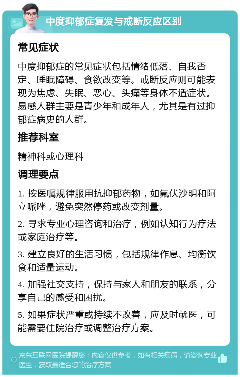 中度抑郁症复发与戒断反应区别 常见症状 中度抑郁症的常见症状包括情绪低落、自我否定、睡眠障碍、食欲改变等。戒断反应则可能表现为焦虑、失眠、恶心、头痛等身体不适症状。易感人群主要是青少年和成年人，尤其是有过抑郁症病史的人群。 推荐科室 精神科或心理科 调理要点 1. 按医嘱规律服用抗抑郁药物，如氟伏沙明和阿立哌唑，避免突然停药或改变剂量。 2. 寻求专业心理咨询和治疗，例如认知行为疗法或家庭治疗等。 3. 建立良好的生活习惯，包括规律作息、均衡饮食和适量运动。 4. 加强社交支持，保持与家人和朋友的联系，分享自己的感受和困扰。 5. 如果症状严重或持续不改善，应及时就医，可能需要住院治疗或调整治疗方案。