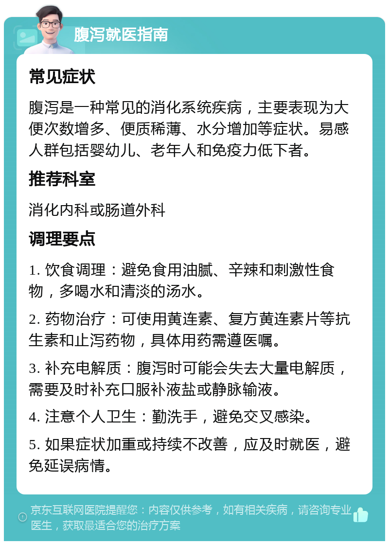 腹泻就医指南 常见症状 腹泻是一种常见的消化系统疾病，主要表现为大便次数增多、便质稀薄、水分增加等症状。易感人群包括婴幼儿、老年人和免疫力低下者。 推荐科室 消化内科或肠道外科 调理要点 1. 饮食调理：避免食用油腻、辛辣和刺激性食物，多喝水和清淡的汤水。 2. 药物治疗：可使用黄连素、复方黄连素片等抗生素和止泻药物，具体用药需遵医嘱。 3. 补充电解质：腹泻时可能会失去大量电解质，需要及时补充口服补液盐或静脉输液。 4. 注意个人卫生：勤洗手，避免交叉感染。 5. 如果症状加重或持续不改善，应及时就医，避免延误病情。