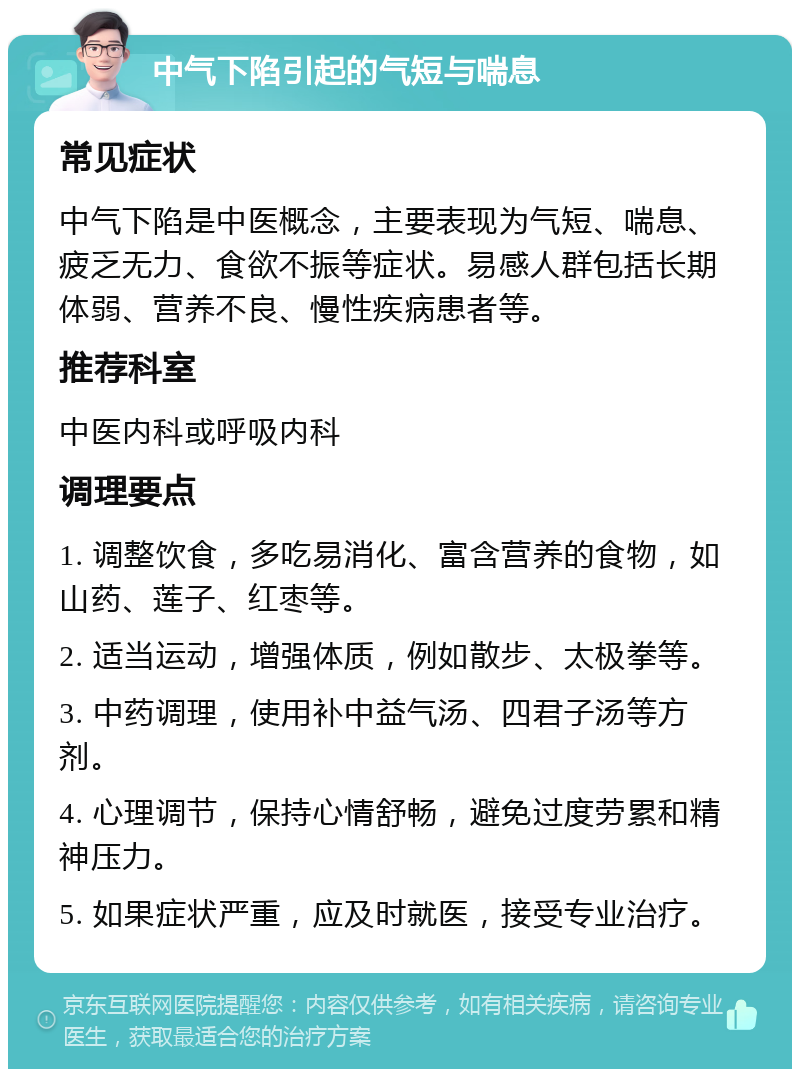 中气下陷引起的气短与喘息 常见症状 中气下陷是中医概念，主要表现为气短、喘息、疲乏无力、食欲不振等症状。易感人群包括长期体弱、营养不良、慢性疾病患者等。 推荐科室 中医内科或呼吸内科 调理要点 1. 调整饮食，多吃易消化、富含营养的食物，如山药、莲子、红枣等。 2. 适当运动，增强体质，例如散步、太极拳等。 3. 中药调理，使用补中益气汤、四君子汤等方剂。 4. 心理调节，保持心情舒畅，避免过度劳累和精神压力。 5. 如果症状严重，应及时就医，接受专业治疗。